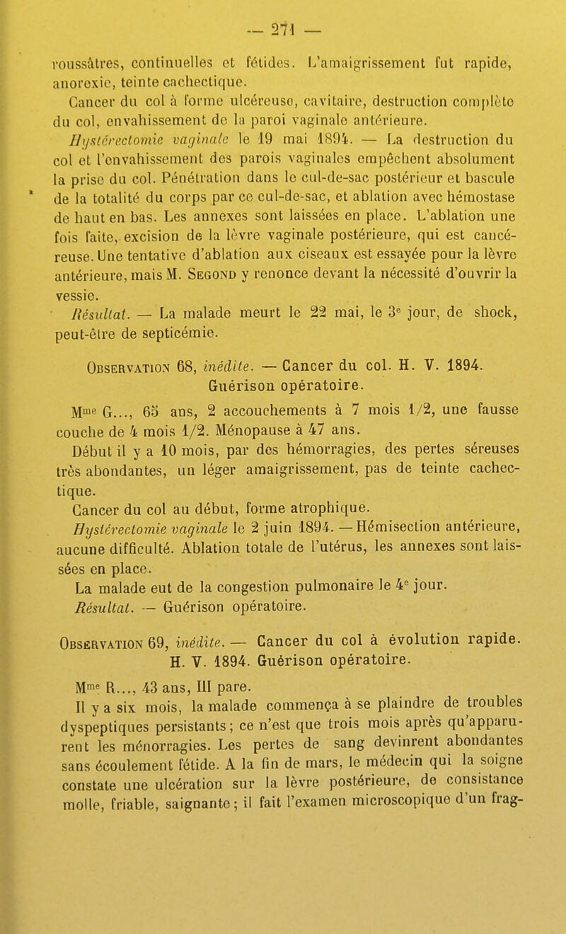 - 21\ — roussâtres, continuelles et fétides. L'amaigrissement fut rapide, anorexie, teinte cachectique. Cancer du col à forme ulcéreuse, cavitaire, destruction complète du col, envahissement de la paroi vaginale antérieure. Hiislcveclomie vaginale le 19 mai 189i. — La destruction du col et l'envahissement des parois vaginales empêchent absolument la prise du col. Pénétration dans le cul-de-sac postérieur et bascule de la totalité du corps par ce cul-de-sac, et ablation avec hémostase de haut en bas. Les annexes sont laissées en place. L'ablation une fois faite, excision de la Irvre vaginale postérieure, qui est cancé- reuse. Une tentative d'ablation aux ciseaux est essayée pour la lèvre antérieure, mais M. Second y renonce devant la nécessité d'ouvrir la vessie. Résultat. — La malade meurt le 22 mai, le 3 jour, de shock, peut-être de septicémie. Observatio.\ 68, inédite. — Cancer du coL H. V. 1894. Guérison opératoire. M^^ G..., 6o ans, 2 accouchements à 7 mois 1/2, une fausse couche de 4 mois 1/2. Ménopause à 47 ans. Début il y a 10 mois, par des hémorragies, des pertes séreuses très abondantes, un léger amaigrissement, pas de teinte cachec- tique. Cancer du col au début, forme atrophique. Hysicreclomie vaginale le 2 juin 189-4. — Hémisection antérieure, aucune difficulté. Ablation totale de l'utérus, les annexes sont lais- sées en place. La malade eut de la congestion pulmonaire le 4^ jour. Résultat. — Guérison opératoire. Obsêrvation 69, inédite. — Cancer du col à évolution rapide. H. V. 1894. Guérison opératoire. Mi« R..., 43 ans, lil pare. Ilyasix mois, la malade commença à se plaindre de troubles dyspeptiques persistants ; ce n'est que trois mois après qu'apparu- rent les ménorragies. Les pertes de sang devinrent abondantes sans écoulement fétide. A la fin de mars, le médecin qui la soigne constate une ulcération sur la lèvre postérieure, de consistance molle, friable, saignante ; il fait l'examen microscopique d'un frag-