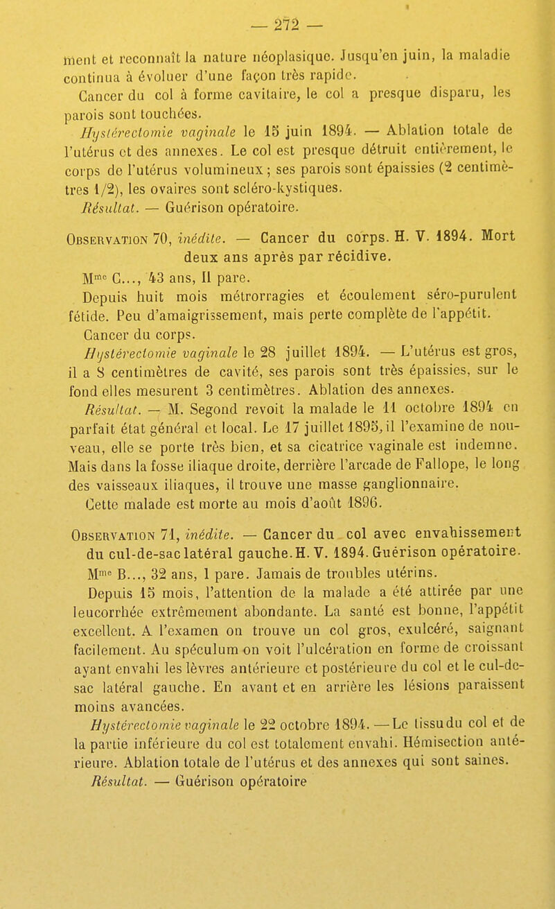 — 27â — ment et reconnaît la nature néoplasiquo. Jusqu'en juin, la maladie continua à évoluer d'une façon très rapide. Cancer du col à forme cavitaire, le col a presque disparu, les parois sont touchées. Hysiérectomie vaginale le 15 juin 1894. — Ablation totale de l'utérus et des annexes. Le col est presque détruit entièrement, le corps do l'utérus volumineux; ses parois sont épaissies (2 centimè- tres 1/2), les ovaires sont scléro-kystiques. Jlésultat. — Guérison opératoire. Observation 70, ine'rfi^e. — Cancer du corps. H. V. 1894. Mort deux ans après par récidive. M^ G..., 43 ans, Il pare. Depuis huit mois métrorragies et écoulement séro-purulent fétide. Peu d'amaigrissement, mais perte complète de l'appétit. Cancer du corps. Bijstéredomie vaginale le 28 juillet 1894. — L'utérus est gros, il a S centimètres de cavité, ses parois sont très épaissies, sur le fond elles mesurent 3 centimètres. Ablation des annexes. Résultat. — M. Segond revoit la malade le 11 octobre 1894 en parfait état général et local. Le 17 juillet 1895J1 l'examine de nou- veau, elle se porte très bien, et sa cicatrice vaginale est indemne. Mais dans la fosse iliaque droite, derrière l'arcade de Fallope, le long des vaisseaux iliaques, il trouve une masse ganglionnaire. Cette malade est morte au mois d'août 1896. Observation 71, inédite. — Cancer du col avec envahissement du cul-de-sac latéral gauche.H. V. 1894. Guérison opératoire. M'^ B..., 32 ans, 1 pare. Jamais de troubles utérins. Depuis IS mois, l'attention de la malade a été attirée par une leucorrhée extrêmement abondante. La santé est bonne, l'appétit excellent. A l'examen on trouve un col gros, exulcéré, saignant facilement. Au spéculum on voit l'ulcération en forme de croissant ayant envahi les lèvres antérieure et postérieure du col et le cul-dc- sac latéral gauche. En avant et en arrière les lésions paraissent moins avancées. Hystére.ctomie vaginale le 22 octobre 1894. —Le lissudu col et de la parlie inférieure du col est totalement envahi. Hémisection anté- rieure. Ablation totale de l'utérus et des annexes qui sont saines. Résultat. — Guérison opératoire