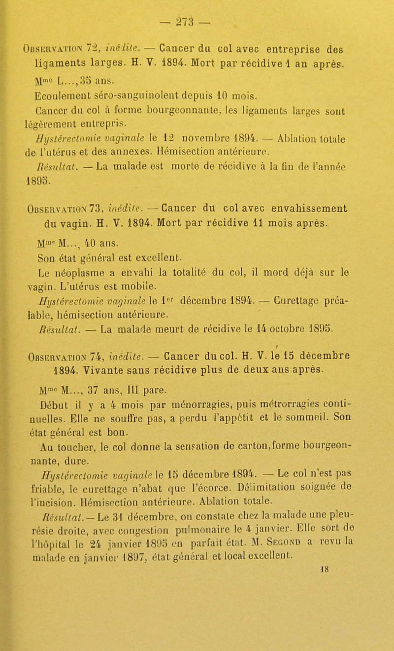 Observation 72, inéike. — Cancer du col avec entreprise des ligaments larges. H. V. 1894. Mort par récidive 1 an après. M™« L...,3S ans. Ecoulement séro-sanguinolent depuis 10 mois. Cancer du col à forme bourgeonnante, les ligaments larges sont légèrement entrepris. Hystéreclomie vaginale le 12 novembre 1894. — Ablation totale de l'utérus et des annexes. Hémisection antérieure. Résultat. — La malade est morte de récidive à la fin de l'année 1895. Observation 73, mé(ii/e.—Cancer du col avec envahissement du vagin. H. V. 1894. Mort par récidive 11 mois après. M™' M..., 40 ans. Son état général est excellent. Le néoplasme a envahi la totalité du col, il mord déjà sur le vagin. L'utérus est mobile. Hystérectomie vaginale le l»' décembre 1894. — Curettage préa- lable, liéraisection antérieure. Résultat. — La malade meurt de récidive le 14 octobre 1895. Observation 74, inédite. — Cancer du col. H. V. le 15 décembre 1894. Vivante sans récidive plus de deux ans après. M™ M..., 37 ans, 111 pare. Début il y a 4 mois par ménorragies, puis métrorragies conti- nuelles. Elle ne souffre pas, a perdu l'appétit et le sommeil. Son état général est bon. Au toucher, le col donne la sensation de carton,forme bourgeon- nante, dure. Hystéreclomie vaginale le 15 décembre 1894. — Le col n'est pas friable, le curettage n'abat que l'écorce. Délimitation soignée do l'incision. Hémisection antérieure. Ablation totale. Résultat.31 décembre, on constate chez la malade une pleu- résie droite, avec congestion pulmonaire le 4 janvier. Elle sort de l'hôpital le 24 janvier 1895 en parfait état. M. Second a revu la malade en janvier 1897, état général et local excellent. J8