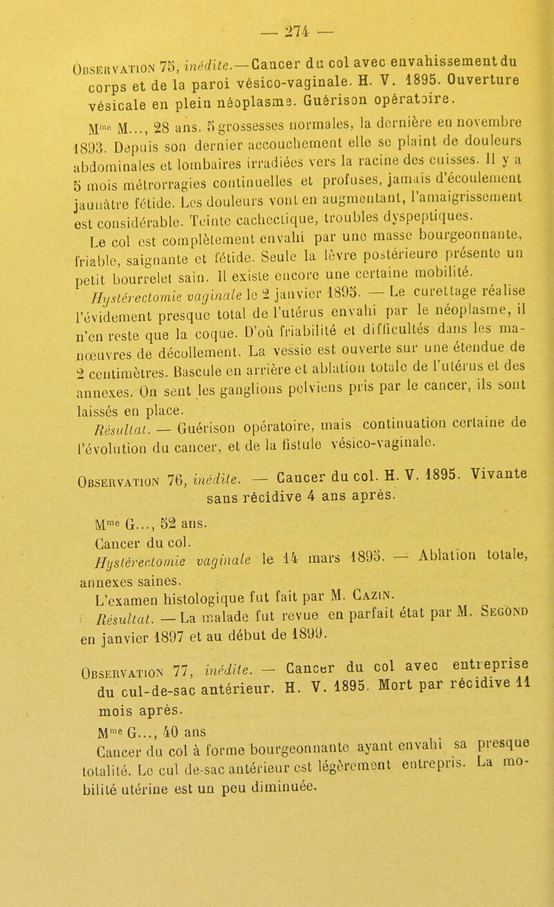 OiîSEiivATioN 75, inédite.—CdiVicer du col avec envahissement du corps et de la paroi vésico-vaginale. H. V. 1895. Ouverture vésicale en plein néoplasma. Guérison opératoire. M'« M..., 28 ans. 5grossesses normales, la dernière en novembre 1893. Depuis son dernier accouchement elle se plaint de douleurs abdominales et lombaires irradiées vers la racine des cuisses. Il y a 5 mois mélrorragies continuelles et profuses, jamais d'écoulement jaunâtre fétide. Les douleurs vont en augmentant, l'amaignssenjent est considérable. Toinlc cachectique, troubles dyspeptiques. le col est complètement envahi par une masse bourgeonnante, friable, saignante et Cétide. Seule la lèvre postérieure présente un petit bourrelet sain. Il existe encore une certaine mobdité. Hyslérectomie vaginale le 2 janvier 1893. - Le curettage réalise l'évidement presque total de l'utérus envahi par le néoplasme, il n'en reste que la coque. D'où friabilité el dilTicultés dans les ma- nœuvres de décuUement. La vessie est ouverte sur une étendue de 2 centimètres. Bascule en arrière et ablation totale de l'utérus et des annexes. On sent les ganglions pelviens pris par le cancer, ils sont laissés en place. Résultat. — Guérison opératoire, mais continuation certaine de l'évolution du cancer, et de la fistule vésico-vaginale. Observation 76, inédile. - Cancer du col. H. V. 1895. Vivante sans récidive 4 ans après. M^e G..., 52 ans. Cancer du col. Hystérectomie vaginale le li mars 1893. - Ablation totale, annexes saines. L'examen histologique fut fait par M. Cazin. . Résultat. — La malade fut revue en parfait état par M. Second en janvier 1897 et au début de 1899. Observation 77, inédite. - Cancer du col avec entreprise du cul-de-sac antérieur. H. V. 1895. Mort par récidive 11 mois après. M'« G..., 40 ans Cancer du col à forme bourgeonnante ayant envahi sa presque totalité. Le cul de-sac antérieur est légèrement entrepris. La mo- bilité utérine est un peu diminuée.