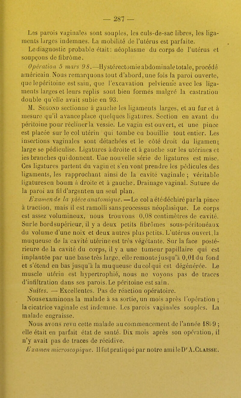 Les parois vaginales sont souples, les culs-de-sac libres, les liga- inenls larges indemnes. La mobilité de l'ulérus est pari'aite. Lcdiagnostic probable était: néoplasme du corps de l'utérus et soupçons de fibrôme. Opération 5 mars 98.—Hystérectomie abdominale totale, procédé américain. Nous remarquons tout d'abord, une fois la paroi ouverte, que lepéritoine est sain, que l'excavation pelvienne avec les liga- ments larges et leurs replis sont bien formés malgré la castration double qu'elle avait subie en 93. M. Segond sectionne à gaucho les ligaments larges, et au fur et à mesure qu'il avance place quelques ligatures. Section en avant du péritoine pour récliner la vessie. Le vagin est ouvert, et une pince est placée sur le col utérin qui tombe en bouillie tout entier. Les insertions vaginales sont détachées et le côté droit du ligament large se pédiculise. Ligatures adroite et à gauche sur les utérines et les branches qui donnent. Une nouvelle série de ligatures est mise. Ces ligatures partent du vagin et s'en vont prendre les pédicules des ligaments, les rapprochant ainsi de la cavité vaginale ; véritable ligaluresen boum à droite et à gauche. Drainage vaginal. Suture de la paroi au lild'argenten un seul plan. Examende la pièceanaiomique.—Le colaétédéchiréparla pince à traction, mais il est ramolli sans processus néoplasique. Le corps est assez volumineux, nous trouvons 0,08 centimètres de cavité. Sur le bord supérieur, il y a deux petits fibromes sous-péritouéaux du volume d'une noix et deux autres plus petits. L'utérus ouvert, la muqueuse de la cavité utérine est très végétante. Sur la face posté- rieure de la cavité du corps, il y a une tumeur papillaire qui est implantée par une base très large, elle remontejusqu'à 0,01du fond et s'étend en bas jusqu'à la muqueuse du col qui est dégénérée. Le muscle utérin est hypertrophié, nous ne voyons pas de traces d'inliltralion dans ses parois.Le péritoine est sain. Suites. — Excellentes. Pas de réaction opératoire. Nousexaminons la malade à sa sortie, un mois après l'opération ; la cicatrice vaginale est indemne. Les parois vaginales souples. La malade engraisse. Nous avons revu cette malade au commencement de l'année 18^9 ; elle était en parfait état de santé. Dix mois après son opération, il n'y avait pas de traces de récidive. Examen microscopique. 11 l'ut pratiqué par notre amlleD''A.CLAissE.