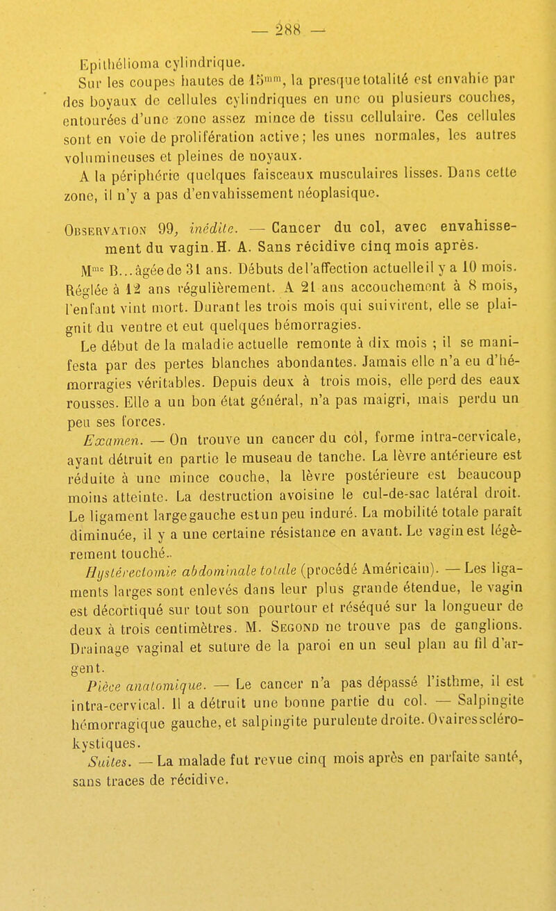 Epilliélioma cylindrique. Sui- les coupes hautes de 15'', la presque totalité est envahie par des boyaux de cellules cylindriques en une ou plusieurs couches, entourées d'une zone assez mince de tissu cellulaire. Ces cellules sont en voie de prolifération active; les unes normales, les autres volumineuses et pleines de noyaux. A la périphérie quelques faisceaux musculaires lisses. Dans cette zone, il n'y a pas d'envahissement néoplasique. Observation 99, inédite. — Cancer du col, avec envahisse- ment du vagin. H. A. Sans récidive cinq mois après. M'= B... âgée de 31 ans. Débuts de l'affection actuelle il y a 10 mois. Réglée à It ans régulièrement. A 21 ans accouchement à 8 mois, l'enfant vint mort. Durant les trois mois qui suivirent, elle se plai- gnit du ventre et eut quelques hémorragies. Le début de la maladie actuelle remonte à dix mois ; il se mani- festa par des pertes blanches abondantes. Jamais elle n'a eu d'hé- morragies véritables. Depuis deux à trois mois, elle perd des eaux rousses. Elle a un bon état général, n'a pas maigri, mais perdu un peu ses forces. Examen. — On trouve un cancer du col, forme intra-cervicale, ayant détruit en partie le museau de tanche. La lèvre antérieure est réduite à une mince couche, la lèvre postérieure est beaucoup moins atteinte. La destruction avoisine le cul-de-sac latéral droit. Le ligament largegauche estun peu induré. La mobilité totale paraît diminuée, il y a une certaine résistance en avant. Le vagin est légè- rement touché.. Hysléreciomie abdominale totale (procédé Américain). — Les liga- ments larges sont enlevés dans leur plus grande étendue, le vagin est décortiqué sur tout son pourtour et réséqué sur la longueur de deux à trois centimètres. M. Segond ne trouve pas de ganglions. Drainage vaginal et suture de la paroi en un seul plan au fil d'ar- gent. Pièce anatomique. — Le cancer n'a pas dépassé l'isthme, il est intra-cervical. 11 a détruit une bonne partie du col. — Salpingite hémorragique gauche, et salpingite purulente droite. Ovairesscléro- kystiques. Suites. — La malade fut revue cinq mois après en parfaite santé, sans traces de récidive.