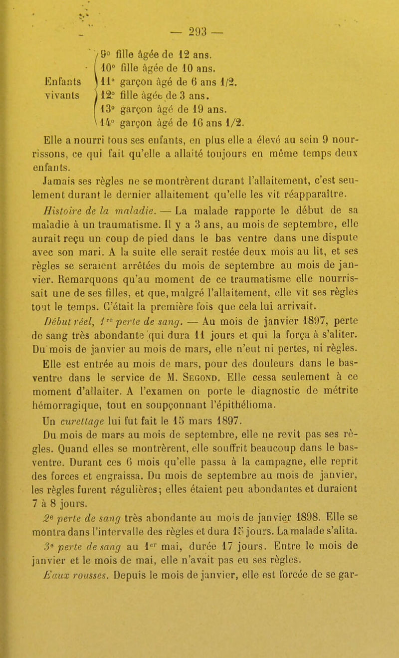 Î9o fille âgée do 12 ans. 10° fille àgéo de 10 ans. 11° garçon âgé de 6 ans 1/2. 12° fille âgée de 3 ans. 13° garçon âgé de 19 ans. 14° garçon âgé de IG ans 1/2. Elle a nourri tous ses enfants, en plus elle a élevé au sein 9 nour- rissons, ce qui fait qu'elle a allaité toujours en même temps deux eufan ts. Jamais ses règles ne se montrèrent durant l'allaitement, c'est seu- lement durant le dernier allaitement qu'elle les vit réapparaître. Histoire de la maladie. — La malade rapporte le début de sa maladie à un traumatisme. Il y a 3 ans, au mois de septembre, elle aurait reçu un coup de pied dans le bas ventre dans une dispute avec son mari. A la suite elle serait restée deux mois au lit, et ses règles se seraient arrêtées du mois de septembre au mois de jan- vier. Remarquons qu'au moment de ce traumatisme elle nourris- sait une de ses filles, et que, malgré l'allaitement, elle vit ses règles tout le temps. C'était la première fois que cela lui arrivait. Début réel, P° perte de sang. — Au mois de janvier 1897, perte de sang très abondante qui dura 11 jours et qui la força à s'aliter. Du mois de janvier au mois de mars, elle n'eut ni pertes, ni règles. Elle est entrée au mois de mars, pour des douleurs dans le bas- ventre dans le service de M. Second, Elle cessa seulement à ce moment d'allaiter. A l'examen on porte le diagnostic de métrite hémorragique, tout en soupçonnant l'épithélioma. Un curetlage lui fut fait le IS mars 1897. Du mois de mars au mois de septembre^ elle ne revit pas ses rè- gles. Quand elles se montrèrent, elle souffrit beaucoup dans le bas- ventre. Durant ces 6 mois qu'elle passa à la campagne, elle reprit des forces et engraissa. Du mois de septembre au mois de janvier, les règles furent régulières; elles étaient peu abondantes et duraient 7 à 8 jours. 2^ perte de sang très abondante au mois de janvier 1898. Elle se montra dans l'intervalle des règles et dura IP jours. La malade s'alita. .3° perle de sang au 1°'' mai, durée 17 jours. Entre le mois de janvier et le mois de mai, elle n'avait pas eu ses règles. EoMx rousses. Depuis le mois de janvier, elle est forcée de se gar-