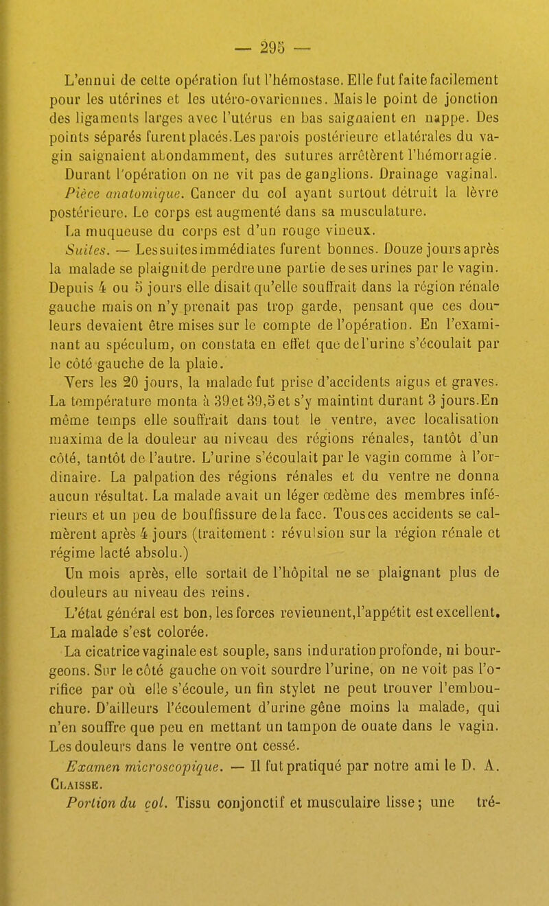 L'ennui de celte opération l'ut l'hémostase. Elle fut faite facilennent pour les utérines et les utéro-ovaricnnes. Mais le point de jonction des ligaments larges avec l'utérus en bas saignaient en nappe. Des points séparés furent placés.Les parois postérieure etlatérales du va- gin saignaient abondamment, des sutures arrêtèrent l'hémoriagie. Durant l'opération on ne vit pas de ganglions. Drainage vaginal. Pièce anatomigue. Cancer du col ayant surtout détruit la lèvre postérieure. Le corps est augmenté dans sa musculature. La muqueuse du corps est d'un rouge vineux. Suites. — Lessuitesiramédiates furent bonnes. Douze jours après la malade se plaignitde perdreune partie deses urines par le vagin. Depuis 4 ou 5 jours elle disait qu'elle soullrait dans la région rénale gauche mais on n'y prenait pas trop garde, pensant que ces dou- leurs devaient être mises sur le compte de l'opération. En l'exami- nant au spéculum, on constata en effet qucdel'urine s'écoulait par le côté gauche de la plaie, Yers les 20 jours, la malade fut prise d'accidents aigus et graves. La température monta h 39et 39,3et s'y maintint durant 3 jours.En même temps elle souffrait dans tout le ventre, avec localisation maxima de la douleur au niveau des régions rénales, tantôt d'un côté, tantôt de l'autre. L'urine s'écoulait par le vagin comme à l'or- dinaire. La palpationdes régions rénales et du ventre ne donna aucun résultat. La malade avait un léger œdème des membres infé- rieurs et un peu de bouffissure delà face. Tous ces accidents se cal- mèrent après 4 jours (traitement : révulsion sur la région rénale et régime lacté absolu.) Un mois après, elle sortait de l'hôpital ne se plaignant plus de douleurs au niveau des reins. L'étal général est bon, les forces reviennent,l'appétit est excellent, La malade s'est colorée. La cicatrice vaginale est souple, sans induration profonde, ni bour- geons. Sur le côté gauche on voit sourdre l'urine, on ne voit pas l'o- rifice par oii elle s'écoule^ un fin stylet ne peut trouver l'embou- chure. D'ailleurs l'écoulement d'urine gêne moins la malade, qui n'en souffre que peu en mettant un tampon de ouate dans le vagin. Les douleurs dans le ventre ont cessé. Examen microscopique. — Il fut pratiqué par notre ami le D. A. Glâisse. Portion du col. Tissu conjonctif et musculaire lisse ; une tré-