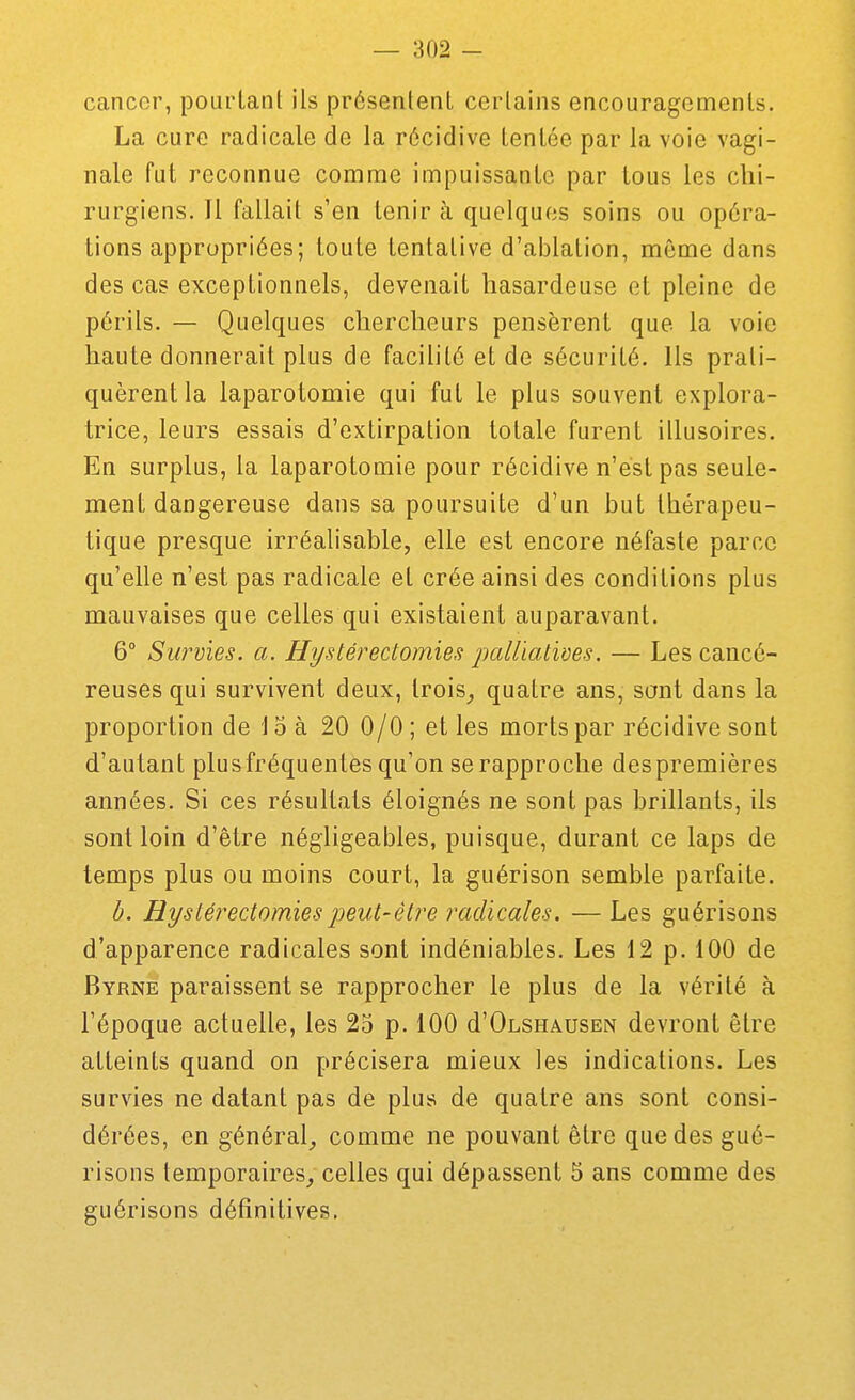cancer, pourlanl ils présentent certains encouragements. La cure radicale de la récidive tentée par la voie vagi- nale fut reconnue comme impuissante par tous les chi- rurgiens. Il fallait s'en tenir à quelques soins ou opéra- tions appropriées; toute tentative d'ablation, même dans des cas exceptionnels, devenait hasardeuse et pleine de périls. — Quelques chercheurs pensèrent que la voie haute donnerait plus de facilité et de sécurité. Ils prati- quèrent la laparotomie qui fut le plus souvent explora- trice, leurs essais d'extirpation totale furent illusoires. En surplus, la laparotomie pour récidive n'est pas seule- ment dangereuse dans sa poursuite d'un but thérapeu- tique presque irréalisable, elle est encore néfaste parce qu'elle n'est pas radicale et crée ainsi des conditions plus mauvaises que celles qui existaient auparavant. 6° Sw'vies. a. Hyslérectomies palliatives. — Les cancé- reuses qui survivent deux, Irois^ quatre ans, sont dans la proportion de 15 à 20 0/0 ; et les morts par récidive sont d'autant plusfréquentes qu'on se rapproche despremières années. Si ces résultats éloignés ne sont pas brillants, ils sont loin d'être négligeables, puisque, durant ce laps de temps plus ou moins court, la guérison semble parfaite. ô. Hystéi^edomiespeut-être radicales. — Les guérisons d'apparence radicales sont indéniables. Les 12 p. 100 de Byrne paraissent se rapprocher le plus de la vérité à l'époque actuelle, les 25 p. 100 d'OLSHAUSEN devront être atteints quand on précisera mieux les indications. Les survies ne datant pas de plus de quatre ans sont consi- dérées, en général^ comme ne pouvant être que des gué- risons temporaires^ celles qui dépassent 5 ans comme des guérisons définitives.