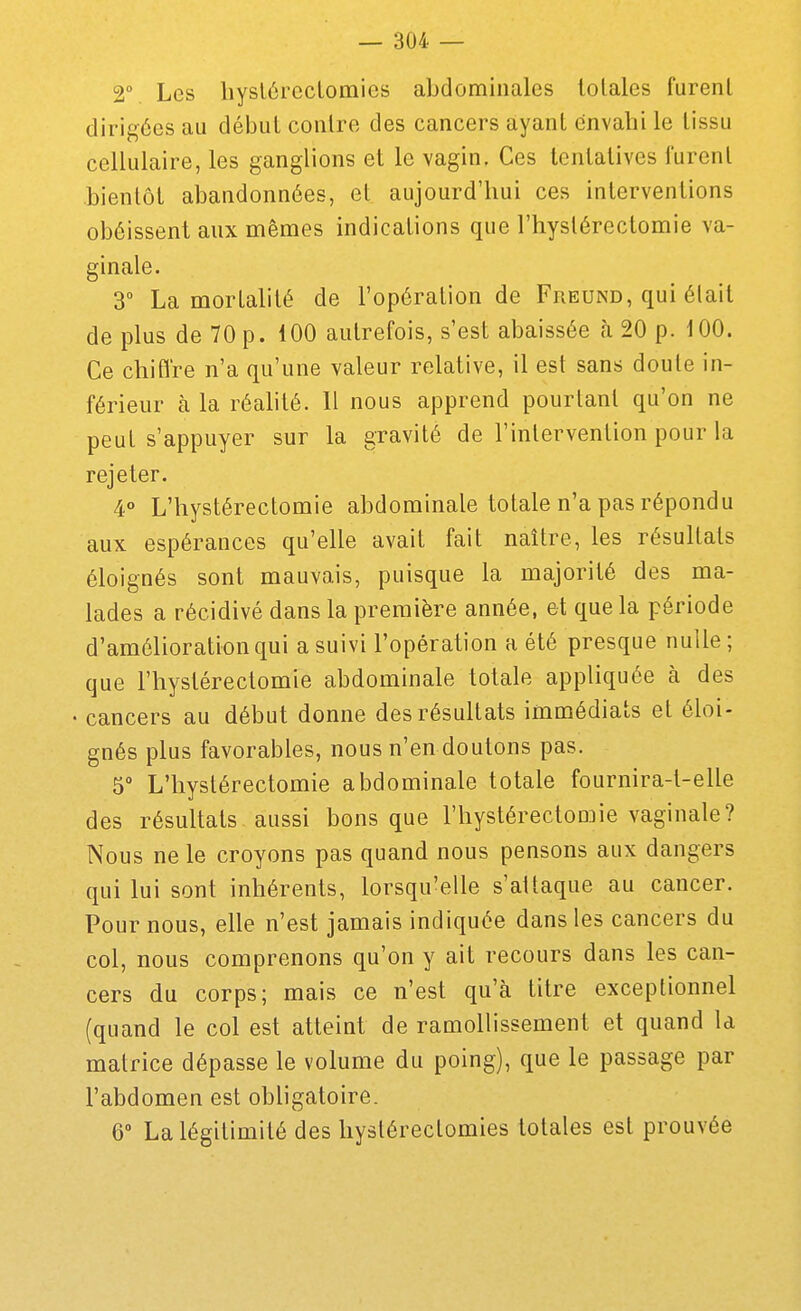 2° Les liyslùreclomies abdominales totales furent dirigées au début contre des cancers ayant cnvabi le tissu cellulaire, les ganglions et le vagin. Ces tentatives furent bientôt abandonnées, et aujourd'hui ces interventions obéissent aux mêmes indications que l'hystérectomie va- ginale. 3 La mortalité de l'opération de Freund, qui était de plus de 70 p. 100 autrefois, s'est abaissée cà 20 p. 100. Ce chiflre n'a qu'une valeur relative, il est sans doute in- férieur à la réalité. Il nous apprend pourtant qu'on ne peut s'appuyer sur la gravité de l'intervention pour la rejeter. 4° L'hystérectomie abdominale totale n'a pas répondu aux espérances qu'elle avait fait naître, les résultats éloignés sont mauvais, puisque la majorité des ma- lades a récidivé dans la première année, et que la période d'amélioration qui a suivi l'opération a été presque nulle; que l'hystérectomie abdominale totale appliquée à des • cancers au début donne des résultats immédiats et éloi- gnés plus favorables, nous n'en doutons pas. 5° L'hystérectomie abdominale totale fournira-t-elle des résultats aussi bons que l'hystérectomie vaginale? Nous ne le croyons pas quand nous pensons aux dangers qui lui sont inhérents, lorsqu'elle s'attaque au cancer. Pour nous, elle n'est jamais indiquée dans les cancers du col, nous comprenons qu'on y ait recours dans les can- cers du corps; mais ce n'est qu'à titre exceptionnel (quand le col est atteint de ramollissement et quand la matrice dépasse le volume du poing), que le passage par l'abdomen est obligatoire. 6° La légitimité des hystérectomies totales est prouvée