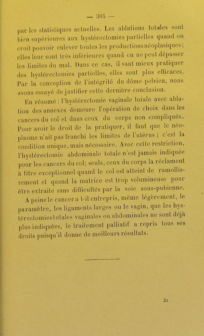 par les stalisliqiics acluelles. Les ablations totales sont bien supérieures aux liystôrectomies partielles quand on croit pouvoir enlever toutes les productionsnéoplasiques; elles leur sont très inférieures quand on ne peut dépasser les limites du mal. Dans ce cas, il vaut mieux pratiquer des hyslérectomies partielles, elles sont plus efficaces. Par la conception de l'intégrité du dôme pelvien, nous avons essayé de justifier celte dernière conclusion. En résumé : l'iiystérectomie vaginale totale avec abla- tion des annexes demeure l'opération de choix dans les cancers du col et dans ceux du corps non compliqués. Pour avoir le droit de la pratiquer, il faut que le néo- plasme n'ait pas franchi les limites de l'utérus ; c'esl la condition unique, mais nécessaire. Avec cette restriction, l'hystérectomie abdominale totale n'est jamais indiquée pour les cancers du col; seuls, ceux du corps la réclament à titre exceptionnel quand le col est atteint de ramollis- sement et quand la matrice est trop volumineuse pour être extraite sans difficultés par la voie sous-pubienne. Apeinele cancer a-t-il entrepris, même légèrement, le paramètre, les ligaments larges ou le vagin, que les hys- térectomies totales vaginales ou abdominales ne sont déjà plus indiquées, le traitement palliatif a repris tous ses droits puisqu'il donne de meilleurs résultats,