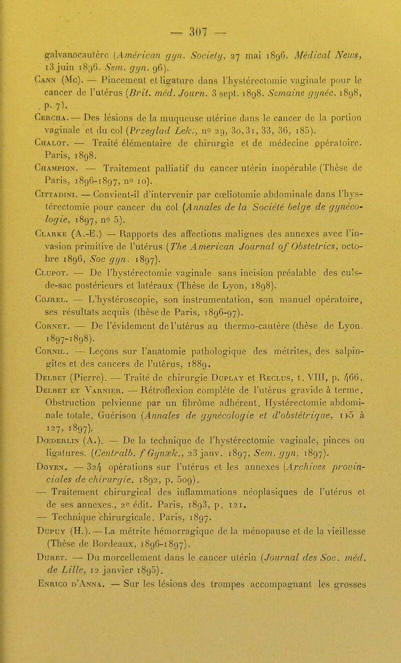 galvanocaiilèrc [A/ncHcan gijn. Society, 27 mai 189G. Médical News, i3 juin i8.)l). Sem.. gijn. 96). Cann (Mg). — Pincement et ligature dans l'hystérectomie vaginale pour le cancer de l'utérus [Brit. inêd. Journ. 3 sept. 1898. Semaine (ji/néc. 1898, . P- ?)• Cergua.— Des lésions de la muqueuse utérine dans le cancer de la portion vaginale et du col {'Przecflad Lek., no 29, 3o,3i, 33, 36, i85). Chalot. — Traité élémentaire de chirurgie et de médecine opératoire. Paris, 1898. Champion. — Traitement palliatif du cancer utérin inopérable (Thèse de Paris, 189G-1897, no 10). C1TTADIN1. — Convient-il d'intervenir par cœliotomie abdominale dans l'hys- térectomie pour cancer du col [Annales de la Société lielge de gijnéco- logie, 1897, no 5). Clarke (A.-E.) — Rapports des affections malignes des annexes avec l'in- vasion primitive de l'utérus [The American Journal of Obstelrics, octo- bre 1896, Soc gyn. 1897). Clupot. — De l'hystérectomie vaginale sans incision préalable des cuîs- de-sac postérieurs et latéraux (Thèse de Lyon, 1898). CojREL. — L'hystéroscopie, son instrumentation, son manuel opéi'atoire, ses résultats acquis (thèse de Paris, 1896-97). Cornet. — De l'évidement de l'utérus au thermo-cautère (thèse de Lyon. 1897-1898). CoRNiL. — Le(;ons sur l'anatomie pathologique des mélrites, des salpin- gites et des cancers de l'utérus, 1889. Delbet (Pierre). — Traité de chirurgie Duplay et Reclus, t. VIII, p. 466. Delbet et Varnier. —Réiroflexion complète de l'utérus gravide à terme. Obstruction pelvienne par un fibrome adhérent. Hystérectomie abdomi- nale totale. Guérison [Annales de gynécologie et d'obstétrique, i i-S à 127, 1897). Dœderlin (A.). — De la technique de l'hystérectomie vaginale, pinces ou ligatures, [Centrait, f Gynsek., 23 janv. i8ç)'j, Se/n. gyn. 1897). Doyen. — 324 opérations sur l'utérus et les annexes {Archives provin- ciales de chirurgie. 1892, p, 609). — Traitement chirurgical des inflammations ncoplasiques de l'utérus et de ses annexes., 2e édit. Paris, iSgS, p. 121. — Technique chirurgicale. Paris, 1897. DupuY (H.). — La mélrite hémorragique de la ménopause et de la vieillesse (Thèse de Bordeaux, 189G-1897). DuRET. — Du morcellement dans le cancer utérin [Journal des Soc. méd. de Lille, 12 janvier 1895). Enrico d'Anna. — Sur les lésions des trompes accompagnant les grosses