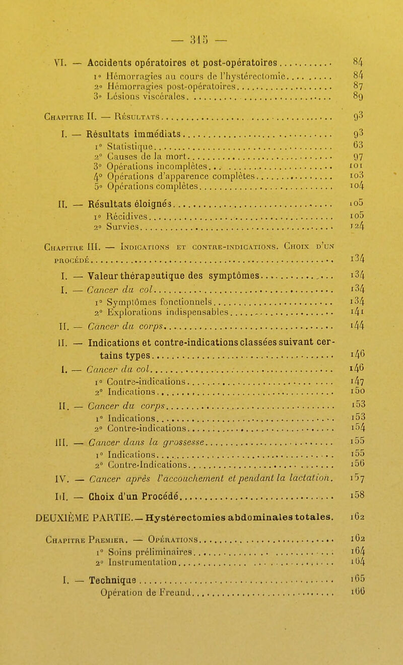 — 313 — VI. — Accidents opératoires et post-opératoires 84 1» Hcmoi'raçics au cours de l'hystércctomic 84 2» H6morrau,'ies post-opératoires 87 3° Lésioas viscérales 89 Chapitre I(. — Résultats 9'^ I. — Résultats immédiats 9^ 1° Statistique 63 2° Causes de la mort 97 3° OpéralioQs incomplètes loi 4° Opérations d'apparence complètes io3 5» Opérations complètes io4 II. — Résultats éloignés io5 i» Récidives io5 2» Survies 124 Chapitke III. — Indications et contre-indications. Choix d'un PROCÉDÉ i34 l. —Valeur thérapeutique des symptômes i34 I. — Cancer du col i34 i Symptômes fonctionnels i34 2° Explorations indispensables i4' II. — Cancer du corps i44 il. — Indications et contre-indications classées suivant cer- tains types i46 I. — Cancer da col i46 1° Contre-indications i47 2° Indications , i5o II. — Cancer du corps i53 1° Indications •. i53 2° Contre-indications i54 III. — Cancer dans la grossesse i55 1° Indications. i55 2° Contre-Indications , i56 IV. — Cancer après Vaccouchement cl pendant la lactation. l'ij Iil. — Choix d'un Procédé i58 DEUXIÈME PARTIE Hystérectomies abdominales totales. 162 Chapitre Premier. — Opérations 1O2 1° Soins préliminaires i64 2° Instrumentation 1O4 I. — Technique iG5 Opération de Freund lOO