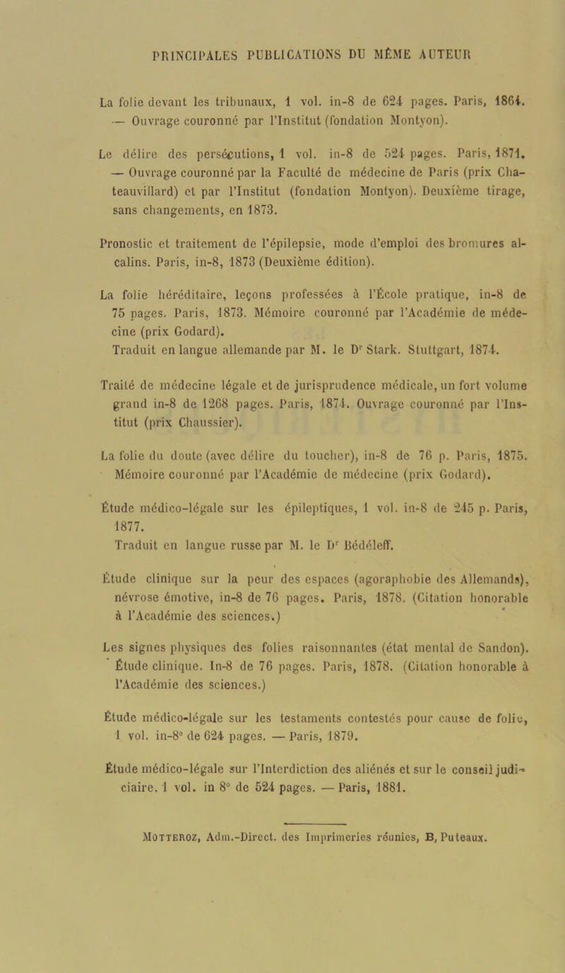 PRINCIPALES PUBLICATIONS DU MÊME AUTEUR La folie devant les tribunaux, 1 vol. in-8 de 624 pages. Paris, 1864. — Ouvrage couronné par l’Institut (fondation Montyon). Le délire des persécutions, 1 vol. in-8 de 524 pages. Paris, 1871. — Ouvrage couronné par la Faculté de médecine de Paris (prix Clia- teauvillard) et par l’Institut (fondation Montyon). Deuxième tirage, sans changements, en 1873. Pronostic et traitement de l’épilepsie, mode d’emploi des bromures al- calins. Paris, in-8, 1873 (Deuxième édition). La folie héréditaire, leçons professées à l’École pratique, in-8 de 75 pages. Paris, 1873. Mémoire couronné par l’Académie de méde- cine (prix Godard). Traduit en langue allemande par M. le Dr Stark. Stuttgart, 1874. Traité de médecine légale et de jurisprudence médicale, un fort volume grand in-8 de 1268 pages. Paris, 1874. Ouvrage couronné par l’Ins- titut (prix Chaussier). La folie du doute (avec délire du toucher), in-8 de 76 p. Paris, 1875. Mémoire couronné par l’Académie de médecine (prix Godard). Étude médico-légale sur les épileptiques, 1 vol. in-8 de 245 p. Paris, 1877. Traduit en langue russe par M. le B' Bédéleff. Étude clinique sur la peur des espaces (agoraphobie des Allemands), névrose émotive, in-8 de 76 pages. Paris, 1878. (Citation honorable à l’Académie des sciences.) Les signes physiques des folies raisonnantes (état mental de Sandon). Élude clinique. In-8 de 76 pages. Paris, 1878. (Citation honorable à l’Académie des sciences.) Étude médico-légale sur les testaments contestés pour cause de folie, 1 vol. in-8° de 624 pages. — Paris, 1879. Étude médico-légale sur l’Interdiction des aliénés et sur le conseil judi- ciaire, 1 vol. in 8° de 524 pages. — Paris, 1881. Motteroz, Adm.-Direct, des Imprimeries réunies, B, Puteaux.