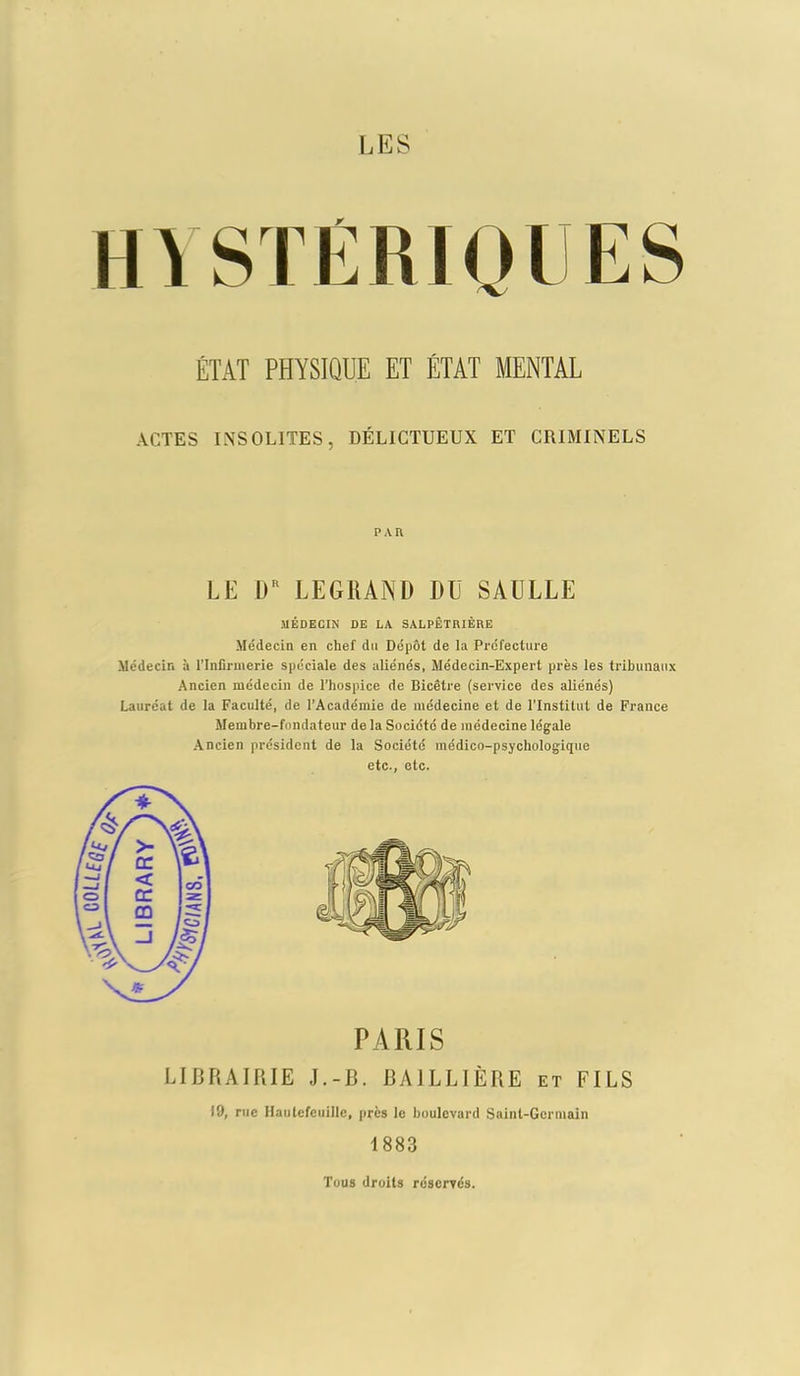 ÉTAT PHYSIQUE ET ÉTAT MENTAL actes insolites, délictueux et criminels PAR LE DR LEGRAND DU SAULLE MÉDECIN DE LA SALPÊTRIÈRE Médecin en chef du Dépôt de la Préfecture Médecin à l’Infirmerie spéciale des aliénés, Médecin-Expert près les tribunaux Ancien médecin de l’hospice de Bicêtre (service des aliénés) Lauréat de la Faculté, de l’Académie de médecine et de l’Institut de France Membre-fondateur de la Société de médecine légale Ancien président de la Société médico-psychologique etc., etc. PARIS LIBRAIRIE J.-B. BAILLIÈRE et FILS 19, rue Hantefeuille, près le boulevard Saint-Germain 1883 Tous droits réservés.