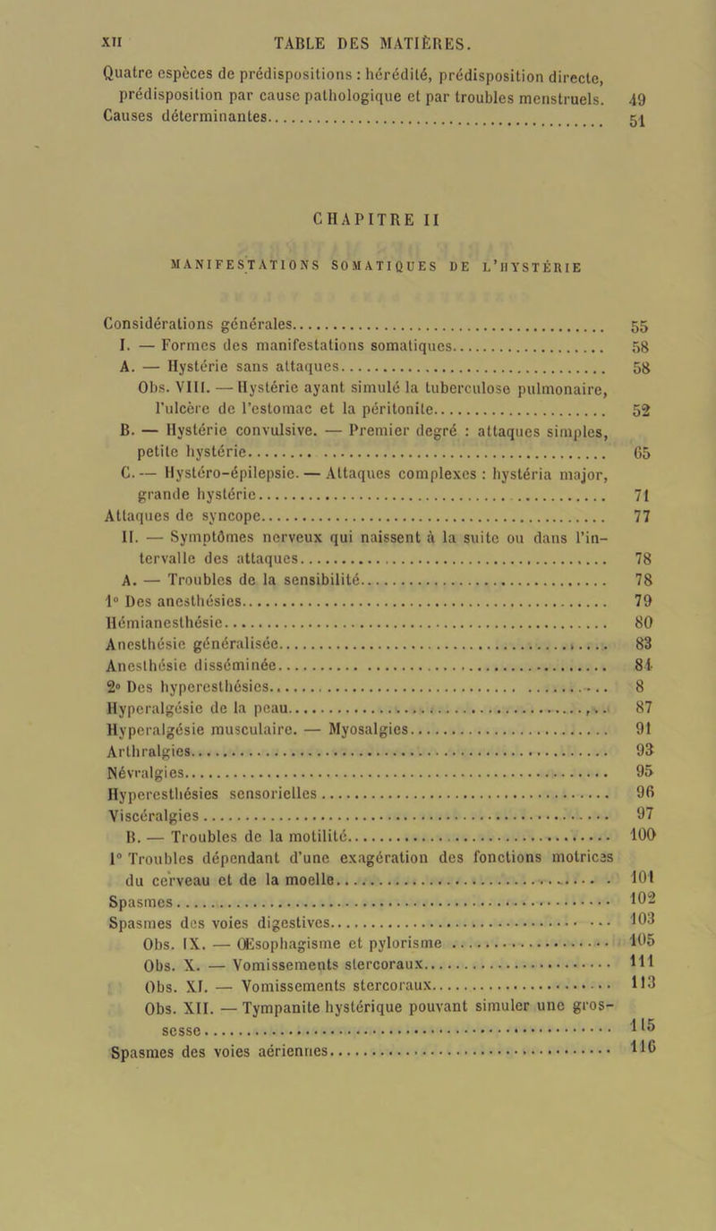 Quatre espèces de prédispositions : hérédité, prédisposition directe, prédisposition par cause pathologique et par troubles menstruels. 49 Causes déterminantes 51 CHAPITRE II MANIFESTATIONS SOMATIQUES DE L’HYSTÉRIE Considérations générales 55 I. — Formes des manifestations somatiques 58 A. — Hystérie sans attaques 58 Obs. VIII. — Hystérie ayant simulé la tuberculose pulmonaire, rulcère de l’estomac et la péritonite 52 B. — Hystérie convulsive. — Premier degré : attaques simples, petite hystérie 65 C. — Hystéro-épilepsie. — Attaques complexes: hystéria major, grande hystérie 71 Attaques de syncope 77 II. — Symptômes nerveux qui naissent à la suite ou dans l’in- tervalle des attaques 78 A. — Troubles de la sensibilité 78 1° Des anesthésies 79 Hémianesthésie 80 Anesthésie généralisée ».... 83 Anesthésie disséminée 84 2° Des hyperesthésies ... 8 Hyperalgésie de la peau ,... 87 Hyperalgésie musculaire. — Myosalgies 91 Arthralgies 93 Névralgies 95 Hyperesthésies sensorielles 96 Viscéralgies 97 B. — Troubles de la motilité 100 1° Troubles dépendant d’une exagération des fonctions motrices du cerveau et de la moelle - 101 Spasmes 102 Spasmes des voies digestives 103 Obs. IX. — OEsophagisme et pylorisme 105 Obs. X. — Vomissements slercoraux 111 Obs. XI. — Vomissements stercoraux 113 Obs. XII. — Tympanite hystérique pouvant simuler une gros- sesse 1*5 Spasmes des voies aériennes U®