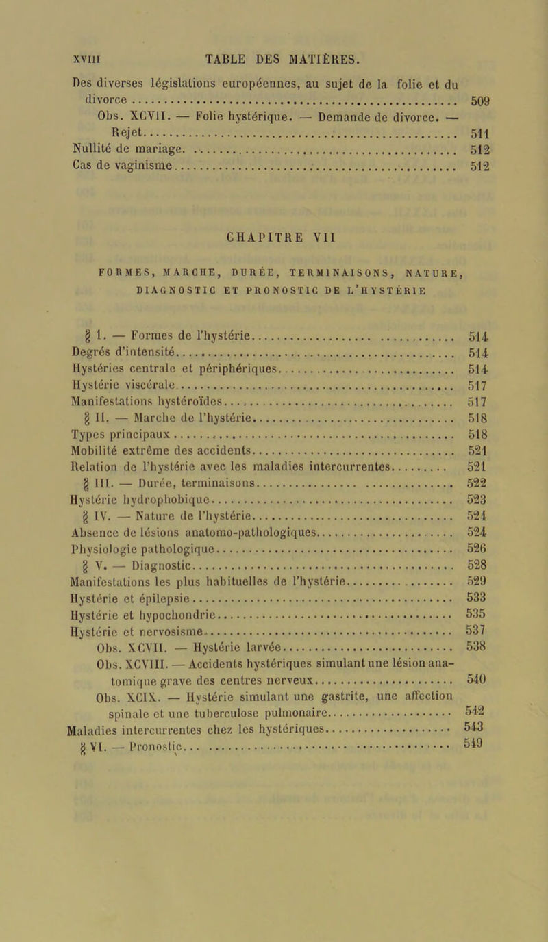 Des diverses législations européennes, au sujet de la folie et du divorce 509 OIjs. XCV1I. — Folie hystérique. — Demande de divorce. — Rejet 511 Nullité de mariage. 512 Cas de vaginisme 512 CHAPITRE VII FORMES, MARCHE, DURÉE, TERMINAISONS, NATURE, DIAGNOSTIC ET PRONOSTIC DE L’HYSTÉRIE § 1. — Formes de l’hystérie 514 Degrés d’intensité 514 Hystéries centrale et périphériques 514 Hystérie viscérale 517 Manifestations hystéroïdes. 517 g II. — Marche de l’hystérie 518 Types principaux 518 Mobilité extrême des accidents 521 Relation de l’hystérie avec les maladies intercurrentes 521 g III. — Durée, terminaisons 522 Hystérie hydrophobique 523 g IV. — Nature de l’hystérie 524 Absence de lésions anatomo-pathologiques 524 Physiologie pathologique 526 g V. — Diagnostic 528 Manifestations les plus habituelles de l’hvstérie 529 Hystérie et épilepsie 533 Hystérie et hypochondrie 535 Hystérie et nervosisme 537 Obs. XCVII. — Hystérie larvée 538 Obs. XCVIII. — Accidents hystériques simulant une lésion ana- tomique grave des centres nerveux 540 Obs. XCIX. — Hystérie simulant une gastrite, une affection spinale et une tuberculose pulmonaire 542 Maladies intercurrentes chez les hystériques 513 g VI. — Pronostic 549