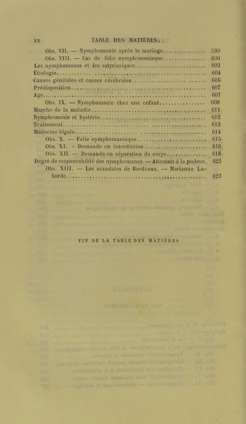 Obs. Vil. — Nymphomanie après le mariage 590 Obs. VIII. — Cas de folie nymphomaniaque 6U0 Les nymphomanes et les satyriasiques. 603 Étiologie 604 Causes génitales et causes cérébrales 605 Prédisposition 607 Age 607 Obs. IX. — Nymphomanie chez une enfant 608 Marche de la maladie 611 Nymphomanie et hystérie 612 Traitement 613 Médecine légale 614 Obs. X. — Folie nymphomaniaque 615 Obs. XI. - Demande en interdiction 616 Obs. XII. — Demande en séparation de corps 618 Degré de responsabilité des nymphomanes. — Attentats à la pudeur. 623 Obs. XIII. — Les scandales de Bordeaux. — Marianne La- borde 623 FIN DE LA TABLE DES MATIÈRES