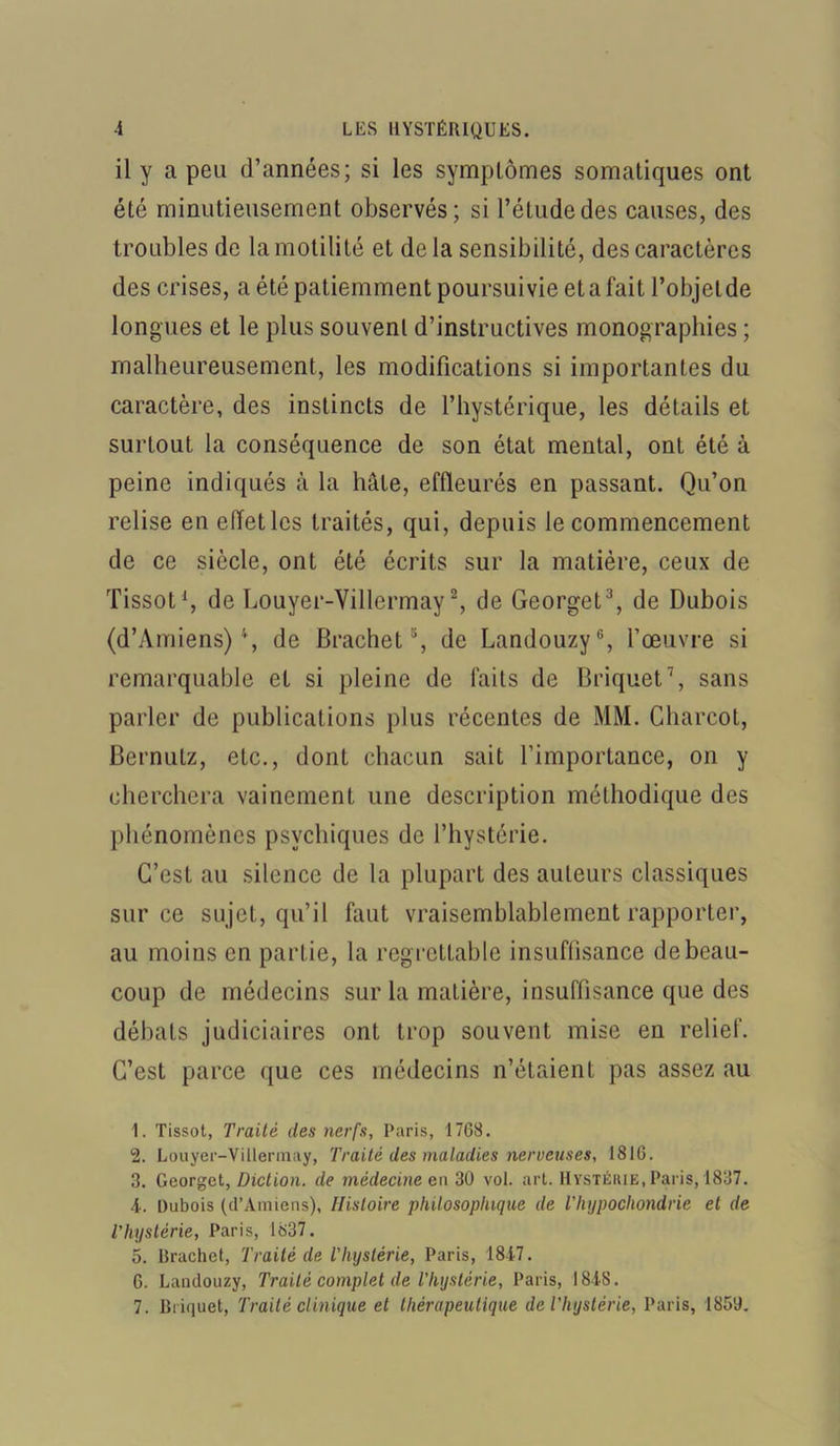 il y a peu d’années; si les symptômes somatiques ont été minutieusement observés; si l’élude des causes, des troubles de la motilité et de la sensibilité, des caractères des crises, a été patiemment poursuivie eta fait l’objelde longues et le plus souvent d’instructives monographies ; malheureusement, les modifications si importantes du caractère, des instincts de l’hystérique, les détails et surtout la conséquence de son état mental, ont été à peine indiqués à la hâte, effleurés en passant. Qu’on relise en effet les traités, qui, depuis le commencement de ce siècle, ont été écrits sur la matière, ceux de Tissot1, de Louyer-Villermay2, de Georget3 *, de Dubois (d’Amiens) '*, de Brachet5, de Landouzy6, l’œuvre si remarquable et si pleine de faits de Briquet7, sans parler de publications plus récentes de MM. Charcot, Bernutz, etc., dont chacun sait l’importance, on y cherchera vainement une description méthodique des phénomènes psychiques de l’hystérie. C’est au silence de la plupart des auteurs classiques sur ce sujet, qu’il faut vraisemblablement rapporter, au moins en partie, la regrettable insuffisance de beau- coup de médecins sur la matière, insuffisance que des débats judiciaires ont trop souvent mise en relief. C’est parce que ces médecins n’étaient pas assez au 1. Tissot, Traité des nerfs, Paris, 1768. 2. Louyer-Villermay, Traité des maladies nerveuses, 1816. 3. Georget, Diction, de médecine eu 30 vol. art. Hystérie, Paris, 1837. T. Dubois (d’Amiens), Histoire philosophique de l’hypochondrie et de l'hystérie, Paris, 1837. 5. Brachet, Traité de i hystérie, Paris, 1847. 6. Landouzy, Traité complet de l’hystérie, Paris, 1848. 7. Briquet, Traité clinique et thérapeutique de l’hystérie, Paris, 185'J.