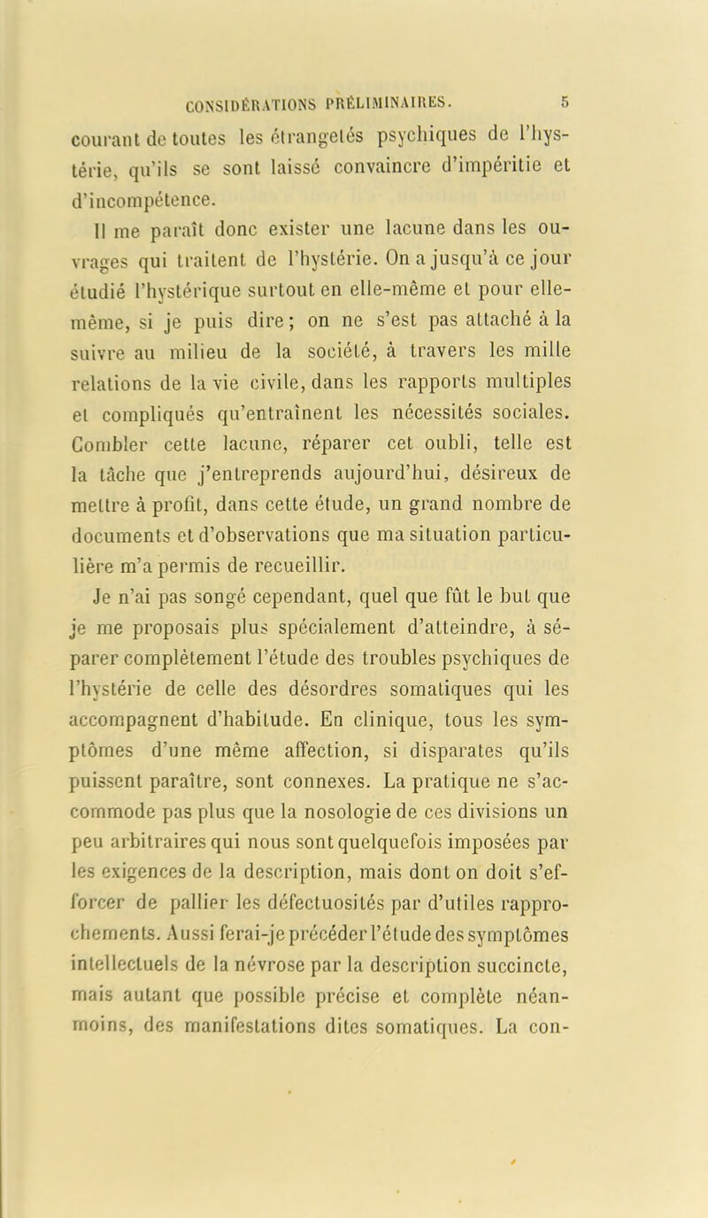 courant de toutes les étrangetés psychiques de 1 hys- térie, qu’ils se sont laissé convaincre d’impéritie et d’incompétence. Il me paraît donc exister une lacune dans les ou- vrages qui traitent de l’hystérie. On a jusqu’à ce jour étudié l’hystérique surtout en elle-même et pour elle- même, si je puis dire ; on ne s’est pas attaché à la suivre au milieu de la société, à travers les mille relations de la vie civile, dans les rapports multiples et compliqués qu’entraînent les nécessités sociales. Combler cette lacune, réparer cet oubli, telle est la tâche que j’entreprends aujourd’hui, désireux de mettre à profit, dans cette étude, un grand nombre de documents et d’observations que ma situation particu- lière m’a permis de recueillir. Je n’ai pas songé cependant, quel que fût le but que je me proposais plus spécialement d’atteindre, à sé- parer complètement l’étude des troubles psychiques de l’hystérie de celle des désordres somatiques qui les accompagnent d’habitude. En clinique, tous les sym- ptômes d’une même affection, si disparates qu’ils puissent paraître, sont connexes. La pratique ne s’ac- commode pas plus que la nosologie de ces divisions un peu arbitraires qui nous sont quelquefois imposées par les exigences de la description, mais dont on doit s’ef- forcer de pallier les défectuosités par d’utiles rappro- chements. Aussi ferai-je précéder l’étude des symptômes intellectuels de la névrose par la description succincte, mais autant que possible précise et complète néan- moins, des manifestations dites somatiques. La con-