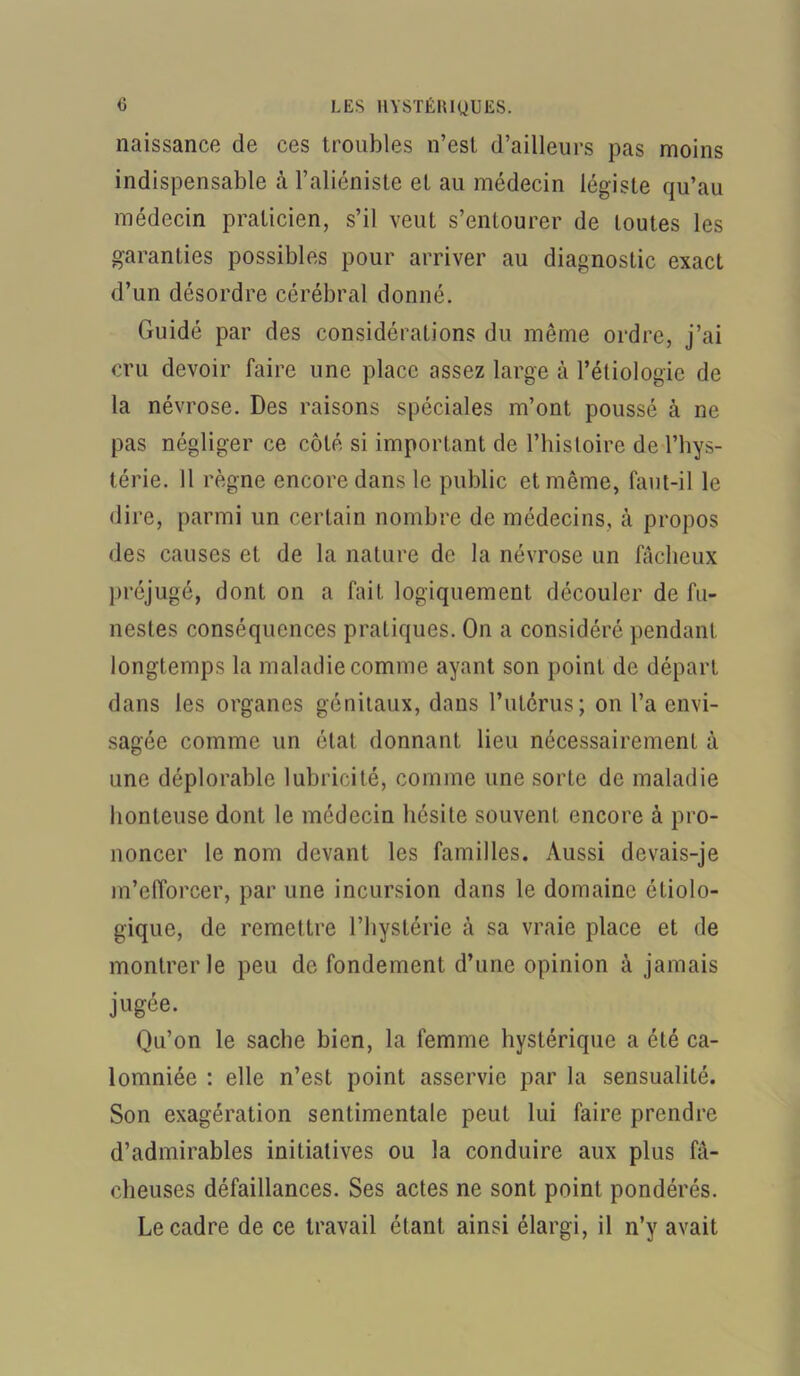 naissance de ces troubles n’est d’ailleurs pas moins indispensable à l’aliéniste et au médecin légiste qu’au médecin praticien, s’il veut s’entourer de toutes les garanties possibles pour arriver au diagnostic exact d’un désordre cérébral donné. Guidé par des considérations du même ordre, j’ai cru devoir faire une place assez large à l’étiologie de la névrose. Des raisons spéciales m’ont poussé à ne pas négliger ce côté si important de l’histoire de l’hys- térie. Il règne encore dans le public et même, faut-il le dire, parmi un certain nombre de médecins, à propos des causes et de la nature de la névrose un fâcheux préjugé, dont on a fait logiquement découler de fu- nestes conséquences pratiques. On a considéré pendant longtemps la maladie comme ayant son point de départ dans les organes génitaux, dans l’utérus; on l’a envi- sagée comme un état donnant lieu nécessairement à une déplorable lubricité, comme une sorte de maladie honteuse dont le médecin hésite souvent encore à pro- noncer le nom devant les familles. Aussi devais-je m’efforcer, par une incursion dans le domaine étiolo- gique, de remettre l’hystérie à sa vraie place et de montrer le peu de fondement d’une opinion à jamais jugée. Qu’on le sache bien, la femme hystérique a été ca- lomniée : elle n’est point asservie par la sensualité. Son exagération sentimentale peut lui faire prendre d’admirables initiatives ou la conduire aux plus fâ- cheuses défaillances. Ses actes ne sont point pondérés. Le cadre de ce travail étant ainsi élargi, il n’y avait