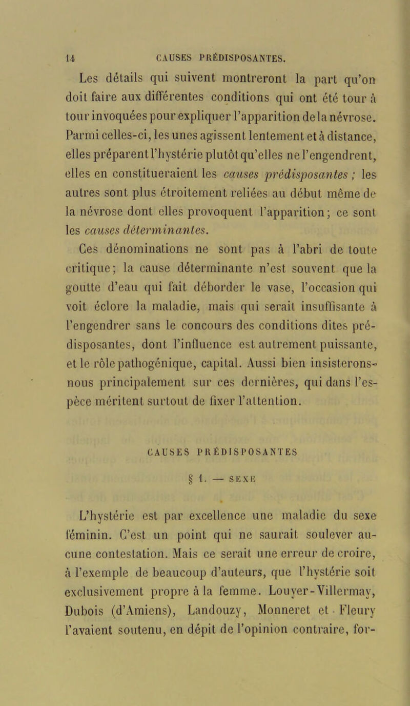 Les détails qui suivent montreront la part qu’on doit faire aux différentes conditions qui ont été tour à tour invoquées pour expliquer l’apparition delà névrose. Parmi celles-ci, les unes agissent lentement et cà distance, elles préparent l’hystérie plutôt qu’elles ne l’engendrent, elles en constitueraient les causes prédisposantes ; les autres sont plus étroitement reliées au début même de la névrose dont elles provoquent l’apparition; ce sont les causes déterminantes. Ces dénominations ne sont pas à l’abri de toute critique; la cause déterminante n’est souvent que la goutte d’eau qui fait déborder le vase, l’occasion qui voit éclore la maladie, mais qui serait insuffisante à l’engendrer sans le concours des conditions dites pré- disposantes, dont l’influence est autrement puissante, et le rôle pathogénique, capital. Aussi bien insisterons- nous principalement sur ces dernières, qui dans l’es- pèce méritent surtout de iixer l’attention. CAUSES PRÉDISPOSANTES § 1. — SEXE • L’hystérie est par excellence une maladie du sexe féminin. C’est un point qui ne saurait soulever au- cune contestation. Mais ce serait une erreur de croire, à l’exemple de beaucoup d’auteurs, que l’hystérie soit exclusivement propre à la femme. Louyer-Villermay, Dubois (d’Amiens), Landouzy, Monneret et Fleury l’avaient soutenu, en dépit de l’opinion contraire, for-