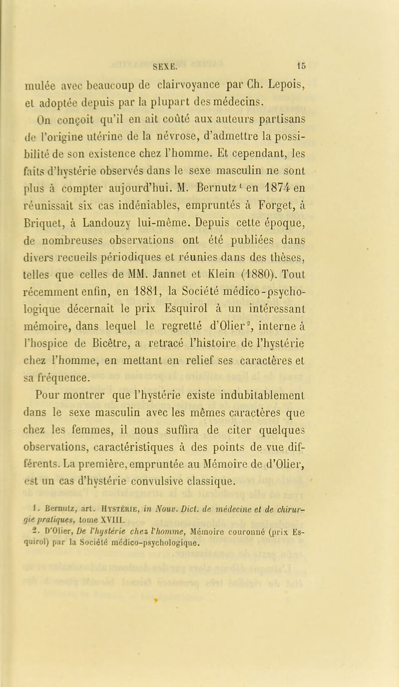 mulée avec beaucoup de clairvoyance par Ch. Lepois, el adoptée depuis par la plupart des médecins. On conçoit qu’il en ait coûté aux auteurs partisans de l’origine utérine de la névrose, d’admettre la possi- bilité de son existence chez l’homme. Et cependant, les faits d’hystérie observés dans le sexe masculin ne sont plus à compter aujourd’hui. M. Bernutz1 en 1874 en réunissait six cas indéniables, empruntés à Forget, à Briquet, à Landouzy lui-même. Depuis cette époque, de nombreuses observations ont été publiées dans divers recueils périodiques et réunies dans des thèses, telles que celles de MM. Jannet et Klein (1880). Tout récemment enfin, en 1881, la Société médico-psycho- logique décernait le prix Esquirol à un intéressant mémoire, dans lequel le regretté d’Olier2, interne à l’hospice de Bicêtre, a retracé l’histoire de l’hystérie chez l’homme, en mettant en relief ses caractères et sa fréquence. Pour montrer que l’hystérie existe indubitablement dans le sexe masculin avec les mêmes caractères que chez les femmes, il nous suffira de citer quelques observations, caractéristiques à des points de vue dif- férents. La première, empruntée au Mémoire de d’Olier, est un cas d’hystérie convulsive classique. 1. Bemulz, art. Hystérie, in Noue. Dict. de médecine et de chirur- rjie pratiquez, tome XVIII. 2. D'Olier, De l’hystérie chez l’homme, Mémoire couronné (prix Es- quirol) par la Société médico-psychologique.