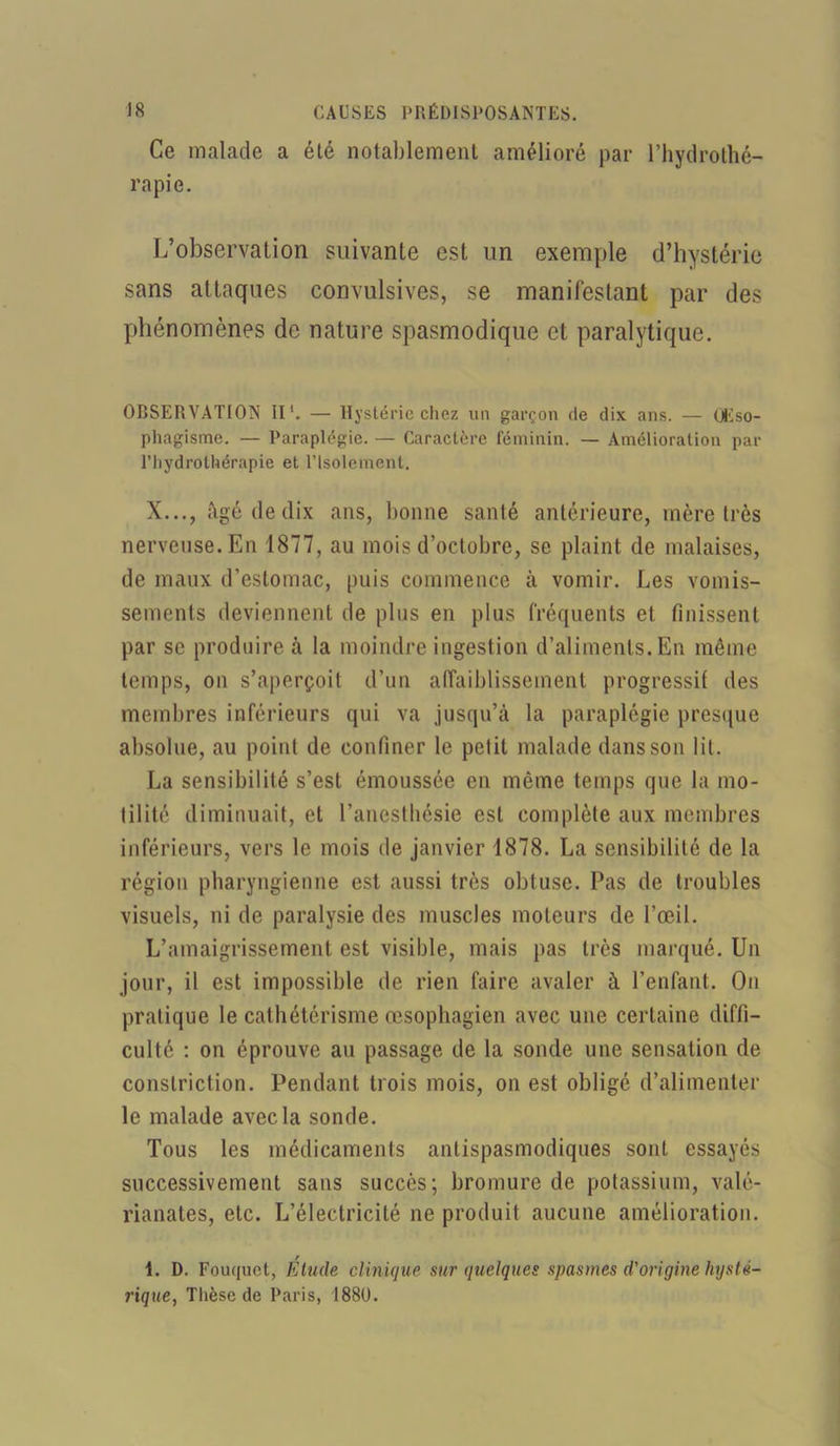 Ce malade a été notablement amélioré par l’hydrothé- rapie. L’observation suivante est un exemple d’hystérie sans attaques convulsives, se manifestant par des phénomènes de nature spasmodique et paralytique. OBSERVATION II*. — Hystérie chez un garçon de dix ans. — QEso- phagisme. — Paraplégie. — Caractère féminin. — Amélioration par l’hydrothérapie et l’Isolement. X..., âgé de dix ans, bonne santé antérieure, mère très nerveuse. En 1877, au mois d’octobre, se plaint de malaises, de maux d’estomac, puis commence à vomir. Les vomis- sements deviennent de plus en plus fréquents et finissent par se produire à la moindre ingestion d’aliments. En môme temps, on s’aperçoit d’un affaiblissement progressif des membres inférieurs qui va jusqu’à la paraplégie presque absolue, au point de confiner le petit malade dans son lit. La sensibilité s’est émoussée en même temps que la mo- tilité diminuait, et l’anesthésie est complète aux membres inférieurs, vers le mois de janvier 1878. La sensibilité de la région pharyngienne est aussi très obtuse. Pas de troubles visuels, ni de paralysie des muscles moteurs de l’œil. L’amaigrissement est visible, mais pas très marqué. Un jour, il est impossible de rien faire avaler à l’enfant. On pratique le cathétérisme œsophagien avec une certaine diffi- culté : on éprouve au passage de la sonde une sensation de conslriction. Pendant trois mois, on est obligé d’alimenter le malade avec la sonde. Tous les médicaments antispasmodiques sont essayés successivement sans succès; bromure de potassium, valé- rianates, etc. L’électricité ne produit aucune amélioration. t. D. Fouquet, Étude clinique sur quelques spasmes d'origine hysté- rique, Thèse de Paris, 1880.