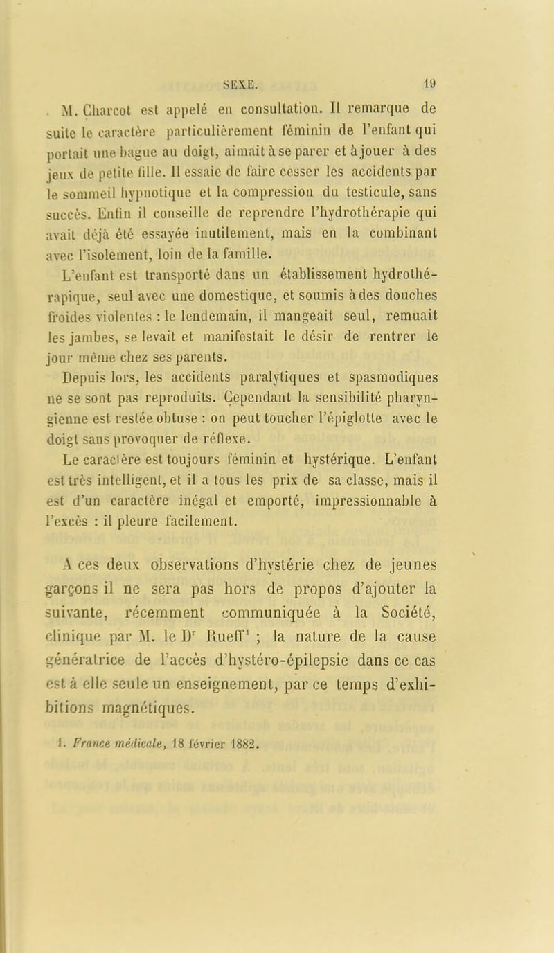 M. Charcot est appelé eu consultation. Il remarque de suite le caractère particulièrement féminin de l’enfant qui portait une bague au doigt, aimait à se parer et à jouer à des jeux de petite tille. Il essaie de faire cesser les accidents par le sommeil hypnotique et la compression du testicule, sans succès. Enfin il conseille de reprendre l’hydrothérapie qui avait déjà été essayée inutilement, mais en la combinant avec l’isolement, loin de la famille. L’enfant est transporté dans un établissement hydrothé- rapique, seul avec une domestique, et soumis à des douches froides violentes : le lendemain, il mangeait seul, remuait les jambes, se levait et manifestait le désir de rentrer le jour même chez ses parents. Depuis lors, les accidents paralytiques et spasmodiques ne se sont pas reproduits. Cependant la sensibilité pharyn- gienne est restée obtuse : on peut toucher l’épiglotte avec le doigt sans provoquer de réflexe. Le caracière est toujours féminin et hystérique. L’enfant est très intelligent, et il a tous les prix de sa classe, mais il est d’un caractère inégal et emporté, impressionnable à l’excès : il pleure facilement. A ces deux observations d’hystérie chez de jeunes garçons il ne sera pas hors de propos d’ajouter la suivante, récemment communiquée à la Société, clinique par M. le Dr Ilueff1 ; la nature de la cause génératrice de l’accès d’hvstéro-épilepsie dans ce cas est à elle seule un enseignement, par ce temps d’exhi- bitions magnétiques. 1. France médicale, 18 février 1882.