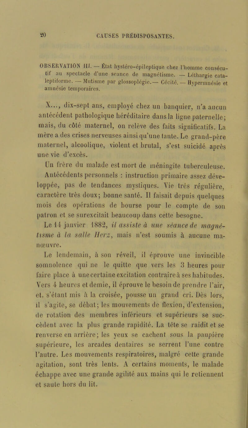 OBSERVATION III. — État hystéro-épileptique chez l’homme consécu- tif au spectacle d’une séance de magnétisme. — Léthargie cata- leptiforme. — Mutisme par glossoplcgic.— Cécité. — Hvpermnésie et amnésie temporaires. X..., dix—sept ans, employé chez un banquier, n’a aucun antécédent pathologique héréditaire dans la ligne paternelle; mais, du côté maternel, on relève des faits significatifs. La mère a des crises nerveuses ainsi qu’une tante. Le grand-père maternel, alcoolique, violent et brutal, s’est suicidé après une vie d’excès. Un frère du malade est mort de méningite tuberculeuse. Antécédents personnels : instruction primaire assez déve- loppée, pas de tendances mystiques. Vie très régulière, caractère très doux; bonne santé. Il faisait depuis quelques mois des opérations de bourse pour le compte de son patron et se surexcitait beaucoup dans cette besogne. Le 14 janvier 1882, il assiste à une séance de magné- tisme à la salle Ilerz, mais n’est soumis ù. aucune ma- nœuvre. Le lendemain, à son réveil, il éprouve une invincible somnolence qui ne le quitte que vers les 3 heures pour faire place à une certaine excitation contraire à ses habitudes. Vers 4 heures et demie, il éprouve le besoin de prendre l’air, et, s’étant mis la croisée, pousse un grand cri. Dès lors, il s’agite, se débat; les mouvements de flexion, d’extension, de rotation des membres inférieurs et supérieurs se suc- cèdent avec la plus grande rapidité. La tète se raidit et se renverse en arrière ; les yeux se cachent sous la paupière supérieure, les arcades dentaires se serrent l’une contre l’autre. Les mouvements respiratoires, malgré celte grande agitation, sont très lents. A certains moments, le malade échappe avec une grande agilité aux mains qui le retiennent et saule hors du lit.