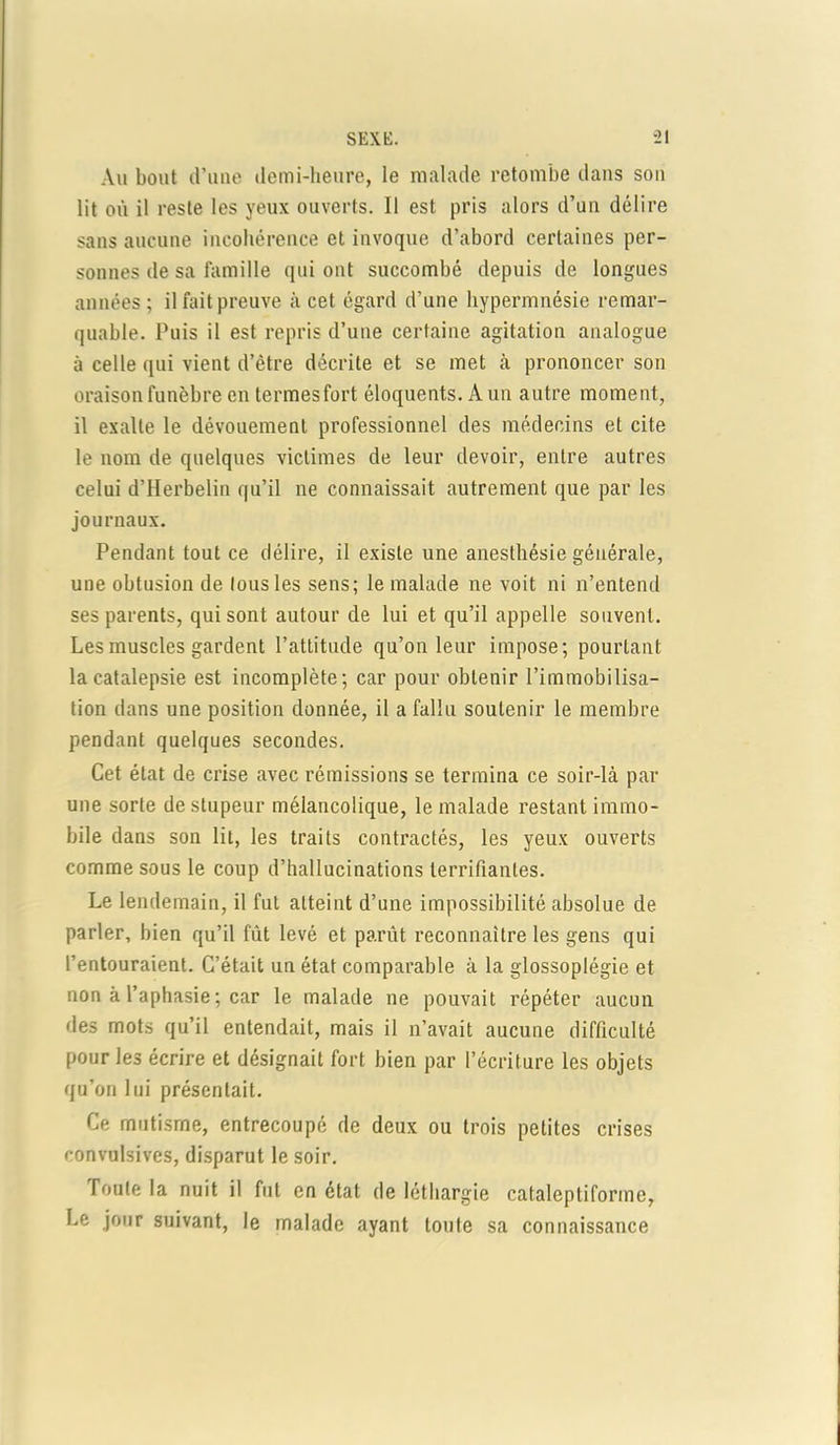 Au bout d’une demi-heure, le malade retombe dans son lit où il reste les yeux ouverts. Il est pris alors d’un délire sans aucune incohérence et invoque d’abord certaines per- sonnes de sa famille qui ont succombé depuis de longues années; il fait preuve à cet égard d’une hypermnésie remar- quable. Puis il est repris d’une certaine agitation analogue à celle qui vient d’être décrite et se met à prononcer son oraison funèbre en termesfort éloquents. A un autre moment, il exalte le dévouement professionnel des médecins et cite le nom de quelques victimes de leur devoir, entre autres celui d’Herbelin qu’il ne connaissait autrement que par les journaux. Pendant tout ce délire, il existe une anesthésie générale, une obtusion de tous les sens; le malade ne voit ni n’entend ses parents, qui sont autour de lui et qu’il appelle souvent. Les muscles gardent l’attitude qu’on leur impose; pourtant la catalepsie est incomplète; car pour obtenir l’immobilisa- tion dans une position donnée, il a fallu soutenir le membre pendant quelques secondes. Cet état de crise avec rémissions se termina ce soir-là par une sorte de stupeur mélancolique, le malade restant immo- bile dans son lit, les traits contractés, les yeux ouverts comme sous le coup d’hallucinations terrifiantes. Le lendemain, il fut atteint d’une impossibilité absolue de parler, bien qu’il fût levé et parût reconnaître les gens qui l’entouraient. C’était un état comparable à la glossoplégie et non à l’aphasie ; car le malade ne pouvait répéter aucun des mots qu’il entendait, mais il n’avait aucune difficulté pour les écrire et désignait fort bien par l’écriture les objets qu’on lui présentait. Ce mutisme, entrecoupé de deux ou trois petites crises convulsives, disparut le soir. Toute la nuit il fut en état de léthargie cataleptiforme, Le jour suivant, le malade ayant toute sa connaissance