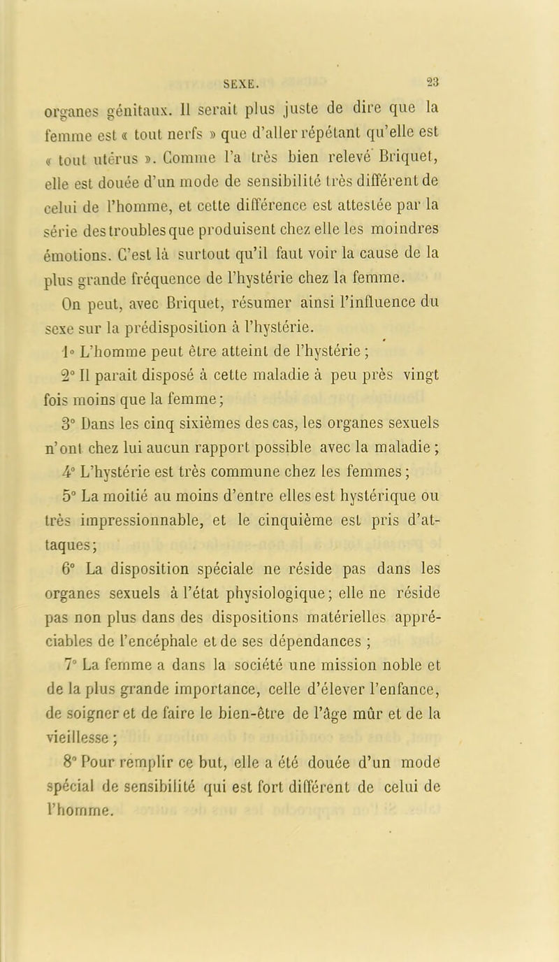 organes génitaux. Il serait plus juste de dire que la femme est « tout nerfs » que d’aller répétant qu’elle est « tout utérus ». Comme l’a très bien relevé Briquet, elle est douée d’un mode de sensibilité très différent de celui de l’homme, et cette différence est attestée par la série des troubles que produisent chez elle les moindres émotions. C’est là surtout qu’il faut voir la cause de la plus grande fréquence de l’hystérie chez la femme. On peut, avec Briquet, résumer ainsi l’influence du sexe sur la prédisposition à l’hystérie. 1» L’homme peut être atteint de l’hystérie ; 2° Il parait disposé à cette maladie à peu près vingt fois moins que la femme; 3° Bans les cinq sixièmes des cas, les organes sexuels n’ont chez lui aucun rapport possible avec la maladie ; 4° L’hystérie est très commune chez les femmes ; 5° La moitié au moins d’entre elles est hystérique ou très impressionnable, et le cinquième est pris d’at- taques; 6° La disposition spéciale ne réside pas dans les organes sexuels à l’état physiologique ; elle ne réside pas non plus dans des dispositions matérielles appré- ciables de l’encéphale et de ses dépendances ; 7° La femme a dans la société une mission noble et de la plus grande importance, celle d’élever l’enfance, de soigner et de faire le bien-être de l’âge mûr et de la vieillesse ; 8° Pour remplir ce but, elle a été douée d’un mode spécial de sensibilité qui est fort différent de celui de l’homme.