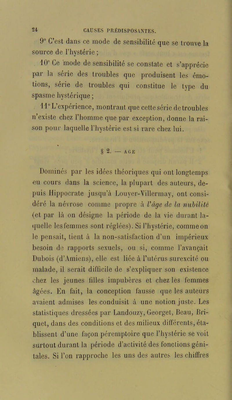 9° C’est dans ce mode de sensibilité que se trouve la source de l’hystérie ; 10° Ce mode de sensibilité se constate et s’apprécie par la série des troubles que produisent les émo- tions, série de troubles qui constitue le type du spasme hystérique; 11° L’expérience, montrant que cette série de troubles n’existe chez l’homme que par exception, donne la rai- son pour laquelle l’hystérie est si rare chez lui. « § 2. — AGE Dominés par les idées théoriques qui ont longtemps eu cours dans la science, la plupart des auteurs, de- puis Hippocrate jusqu’à Louyer-Villermay, ont consi- déré la névrose comme propre à l'âge de la nubilité (et par là on désigne la période de la vie durant la- quelle les femmes sont réglées). Si l’hystérie, comme on le pensait, tient à la non-satisfaction d’un impérieux besoin de rapports sexuels, ou si, comme l’avançait Dubois (d’Amiens), elle est liée à l’utérus surexcité ou malade, il serait difficile de s’expliquer son existence chez les jeunes filles impubères et chez les femmes âgées. En fait, la conception fausse que les auteurs avaient admises les conduisit à une notion juste. Les statistiques dressées par Landouzy, Georget, Beau, Bri- quet, dans des conditions et des milieux différents, éta- blissent d’une façon péremptoire que l’hystérie se voit surtout durant la période d’activité des fondions géni- tales. Si l’on rapproche les uns des autres les chiffres