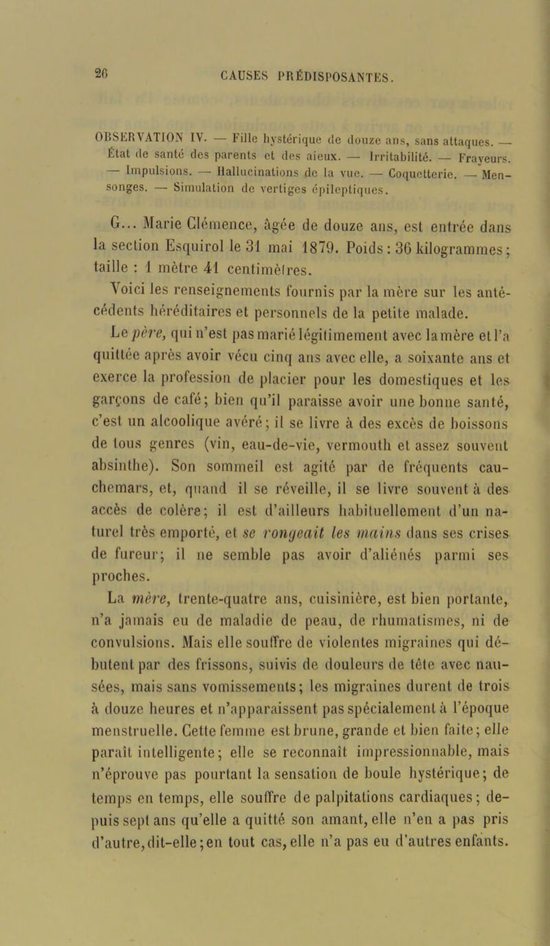 OBSERVATION IV. — Fille hystérique de douze ans, sans attaques. — État de santé des parents et des aieux. — Irritabilité. — Frayeurs. — Impulsions. — Hallucinations de la vue. — Coquetterie. — Men- songes. — Simulation de vertiges épileptiques. G... Marie Clémence, âgée de douze ans, est entrée dans la section Esquirol le 31 mai 1879. Poids : 36 kilogrammes; taille : 1 mètre 41 centimètres. Voici les renseignements fournis par la mère sur les anté- cédents héréditaires et personnels de la petite malade. Le père, qui n’est pas marié légitimement avec la mère et l’a quittée après avoir vécu cinq ans avec elle, a soixante ans et exerce la profession de placier pour les domestiques et les garçons de café; bien qu’il paraisse avoir une bonne santé, c’est un alcoolique avéré; il se livre à des excès de boissons de tous genres (vin, eau-de-vie, vermouth et assez souvent absinthe). Son sommeil est agité par de fréquents cau- chemars, et, quand il se réveille, il se livre souvent à des accès de colère; il est d’ailleurs habituellement d’un na- turel très emporté, et se rongeait les mains dans ses crises de fureur; il ne semble pas avoir d’aliénés parmi ses proches. La mère, trente-quatre ans, cuisinière, est bien portante, n’a jamais eu de maladie de peau, de rhumatismes, ni de convulsions. Mais elle souffre de violentes migraines qui dé- butent par des frissons, suivis de douleurs de tête avec nau- sées, mais sans vomissements; les migraines durent de trois à douze heures et n’apparaissent pas spécialement à l’époque menstruelle. Cette femme est brune, grande et bien faite; elle paraît intelligente ; elle se reconnaît impressionnable, mais n’éprouve pas pourtant la sensation de boule hystérique; de temps en temps, elle souffre de palpitations cardiaques; de- puis sept ans qu’elle a quitté son amant, elle n’en a pas pris d’autre,dit-elle;en tout cas,elle n’a pas eu d’autres enfants.