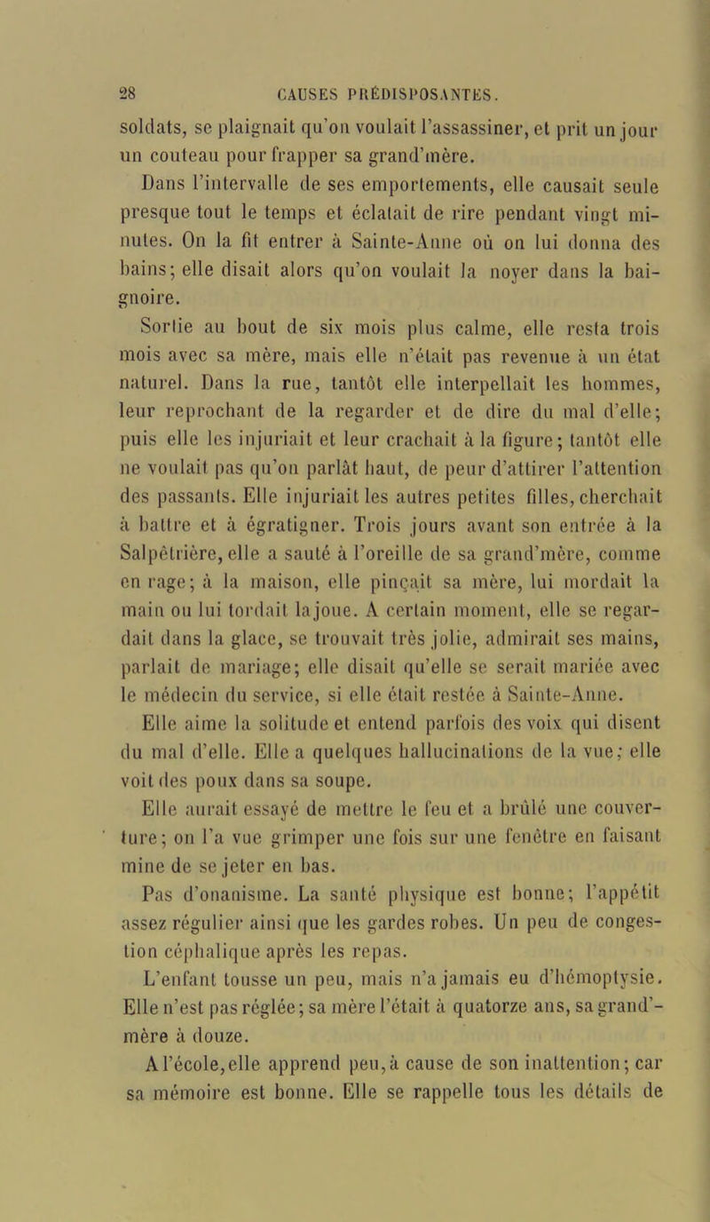 soldats, sc plaignait qu’ou voulait l’assassiner, cl prit un jour un couteau pour frapper sa grand’mère. Dans l’intervalle de ses emportements, elle causait seule presque tout le temps et éclatait de rire pendant vingt mi- nutes. On la fit entrer à Sainte-Aune où on lui donna des bains; elle disait alors qu’on voulait la noyer dans la bai- gnoire. Sortie au bout de six mois plus calme, elle resta trois mois avec sa mère, mais elle n’était pas revenue à un état naturel. Dans la rue, tantôt elle interpellait les hommes, leur reprochant de la regarder et de dire du mal d’elle; puis elle les injuriait et leur crachait à la figure; tantôt elle ne voulait pas qu’on parlât haut, de peur d’attirer l’attention des passants. Elle injuriait les autres petites filles, cherchait à battre et à égratigner. Trois jours avant son entrée à la Salpêtrière, elle a sauté à l’oreille de sa grand’mère, comme en rage; à la maison, elle pinçait sa mère, lui mordait la main ou lui tordait la joue. A certain moment, elle se regar- dait dans la glace, se trouvait très jolie, admirait ses mains, parlait de mariage; elle disait qu’elle se serait mariée avec le médecin du service, si elle était restée à Sainte-Anne. Elle aime la solitude et entend parfois des voix qui disent du mal d’elle. Elle a quelques hallucinations de la vue; elle voit des poux dans sa soupe. Elle aurait essayé de mettre le feu et a brûlé une couver- ture; on l’a vue grimper une fois sur une fenêtre en faisant mine de se jeter en bas. Pas d’onanisme. La santé physique est bonne; l’appétit assez régulier ainsi que les gardes robes. Un peu de conges- tion céphalique après les repas. L’enfant tousse un peu, mais n’a jamais eu d’hémoptysie. Elle n’est pas réglée ; sa mère l’était à quatorze ans, sa grand’- mère à douze. A l’école,elle apprend peu,à cause de son inattention; car sa mémoire est bonne. Elle se rappelle tous les détails de