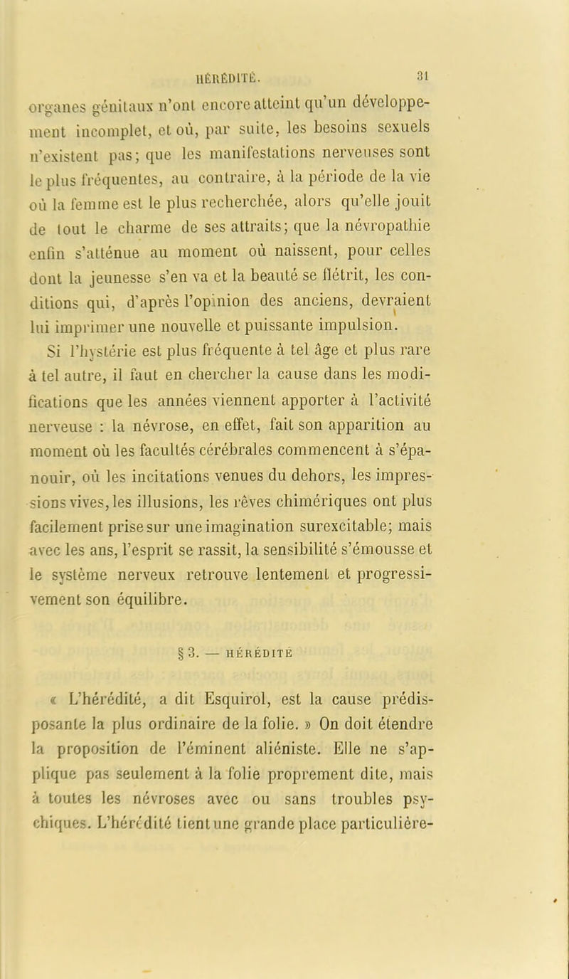 organes génitaux n’ont encore atteint qu un développe- ment incomplet, et où, par suite, les besoins sexuels n’existent pas; que les manifestations nerveuses sont le plus fréquentes, au contraire, à la période de la vie où la femme est le plus recherchée, alors qu’elle jouit de lout le charme de ses attraits; que la névropathie enfin s’atténue au moment où naissent, pour celles dont la jeunesse s’en va et la beauté se flétrit, les con- ditions qui, d’après l’opinion des anciens, devraient lui imprimer une nouvelle et puissante impulsion. Si l’hystérie est plus fréquente à tel âge et plus rare à tel autre, il faut en chercher la cause dans les modi- fications que les années viennent apporter à l’activité nerveuse : la névrose, en effet, fait son apparition au moment où les facultés cérébrales commencent à s’épa- nouir, où les incitations venues du dehors, les impres- sions vives, les illusions, les rêves chimériques ont plus facilement prise sur une imagination surexcitable; mais avec les ans, l’esprit se rassit, la sensibilité s’émousse et le système nerveux retrouve lentement et progressi- vement son équilibre. § 3. — HÉRÉDITÉ « L’hérédité, a dit Esquirol, est la cause prédis- posante la plus ordinaire de la folie. » On doit étendre la proposition de l’éminent aliéniste. Elle ne s’ap- plique pas seulement à la folie proprement dite, mais à toutes les névroses avec ou sans troubles psy- chiques. L’hérédité tient une grande place particulière-