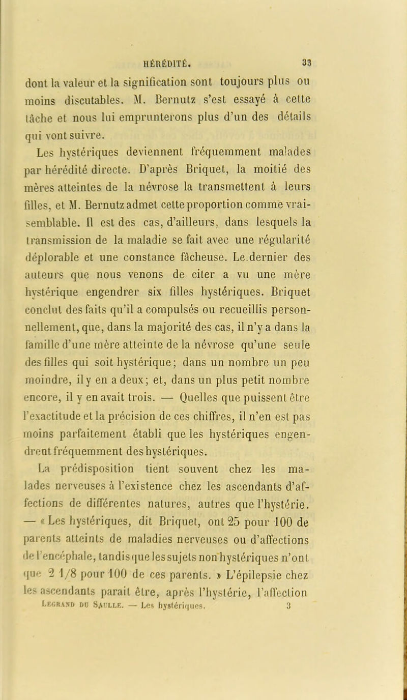 dont la valeur et la signification sont toujours plus ou moins discutables. M. Bernutz s’est essayé à cette tâche et nous lui emprunterons plus d’un des détails qui vont suivre. Les hystériques deviennent fréquemment malades par hérédité directe. D’après Briquet, la moitié des mères atteintes de la névrose la transmettent à leurs filles, et M. Bernutz admet cette proportion comme vrai- semblable. il est des cas, d’ailleurs, dans lesquels la transmission de la maladie se fait avec une régularité déplorable et une constance fâcheuse. Le.dernier des auteurs que nous venons de citer a vu une mère hystérique engendrer six filles hystériques. Briquet conclut des faits qu’il a compulsés ou recueillis person- nellement, que, dans la majorité des cas, il n’y a dans la famille d’une mère atteinte de la névrose qu’une seule deslilles qui soit hystérique; dans un nombre un peu moindre, il y en a deux; et, dans un plus petit nombre encore, il y en avait trois. — Quelles que puissent être l’exactitude et la précision de ces chiffres, il n’en est pas moins parfaitement établi que les hystériques engen- drent fréquemment des hystériques. La prédisposition tient souvent chez les ma- lades nerveuses à l’existence chez les ascendants d’af- fections de différentes natures, autres que l’hystérie. — « Les hystériques, dit Briquet, ont 25 pour 100 de parents atteints de maladies nerveuses ou d’affections de l’encéphale, landisque les sujets non hystériques n’onl que 2 1/8 pour 100 de ces parents. » L’épilepsie chez les ascendants parait être, après l’hystérie, l’affection Legraxd i»d Saulle. — Les hystériques. 3