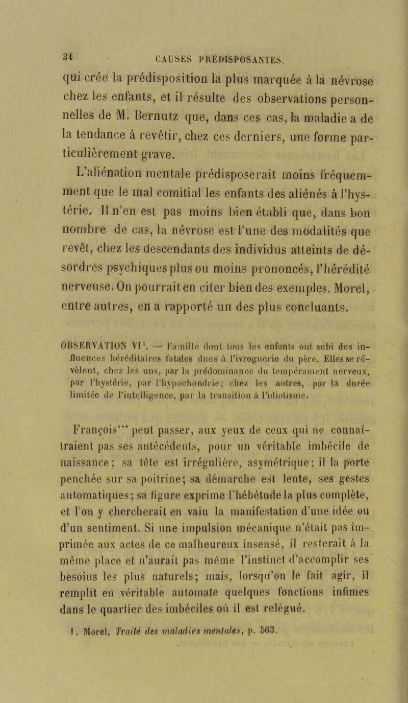 qui crée la prédisposition la plus marquée à la névrose chez les enlants, et il résulte des observations person- nelles de M. Bernutz que, dans ces cas, la maladie a de la tendance à revêtir, chez ces derniers, une forme par- ticulièrement grave. L aliénation mentale prédisposerait moins fréquem- ment que le mal comitial les enfants des aliénés à l’hys- térie. Il n’en est pas moins bien établi que, dans bon nombre de cas, la névrose est l’une des modalités que revêt, chez les descendants des individus atteints de dé- sordres psychiques plus ou moins prononcés, l’hérédité nerveuse. On pourrait en citer bien des exemples. Morel, entre autres, en a rapporté un des plus concluants. OBSERVATION VI'. — Famille dont tons les enfants ont subi des in- fluences héréditaires fatales dues à l’ivrognerie du père. Elles se ré- vèlent, chez les uns, par la prédominance du tempérament nerveux, par l’hystérie, par l’hvpochondrie; chez les autres, par la durée limitée de l’intelligence, par la transition ù l’idiotisme. François*** peut passer, aux yeux de ceux qui ne connaî- traient pas ses antécédents, pour un véritable imbécile de naissance; sa tête est irrégulière, asymétrique; il la porte penchée sur sa poitrine; sa démarche est lente, ses gestes automatiques; sa ligure exprime l’hébétude la plus complète, et I on y chercherait en vain la manifestation d’une idée ou d’un sentiment. Si une impulsion mécanique n’était pas im- primée aux actes de ce malheureux insensé, il resterait à la même place et n’aurait pas même l’instinct d’accomplir ses besoins les plus naturels; mais, lorsqu’on le fait agir, il remplit en véritable automate quelques fondions infimes dans le quartier des imbéciles où il est relégué. I. Morel, Traité des maladies mentales, p. 563.