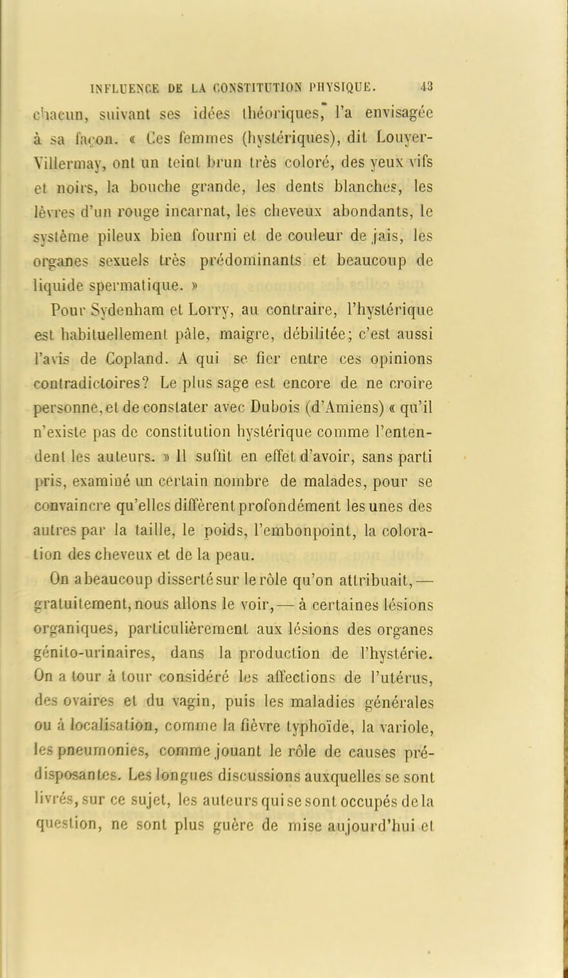 chacun, suivant ses idées théoriques, l’a envisagée à sa façon. « Ces femmes (hystériques), dit Louyer- Yillermay, ont un teint brun très coloré, des yeux vifs et noirs, la bouche grande, les dents blanches, les lèvres d’un rouge incarnat, les cheveux abondants, le système pileux bien fourni et de couleur de jais, les organes sexuels très prédominants et beaucoup de liquide spermatique. » Pour Sydenham et Lorry, au contraire, l’hystérique est habituellement pâle, maigre, débilitée; c’est aussi l’avis de Copland. A qui se fier entre ces opinions contradictoires? Le plus sage est encore de ne croire personne, et de constater avec Dubois (d’Amiens) « qu’il n’existe pas de constitution hystérique comme l’enten- dent les auteurs. » 11 suffit en effet d’avoir, sans parti pris, examiné un certain nombre de malades, pour se convaincre qu’elles diffèrent profondément les unes des autres par la taille, le poids, l’embonpoint, la colora- tion des cheveux et de la peau. On a beaucoup disserté sur le rôle qu’on attribuait,— gratuitement, nous allons le voir,— à certaines lésions organiques, particulièrement aux lésions des organes génito-urinaires, dans la production de l’hystérie. On a tour à tour considéré les affections de l’utérus, des ovaires et du vagin, puis les maladies générales ou à localisation, comme la fièvre typhoïde, la variole, les pneumonies, comme jouant le rôle de causes pré- disposantes. Les longues discussions auxquelles se sont livrés,sur ce sujet, les auteurs qui se sont occupés delà question, ne sont plus guère de mise aujourd’hui et