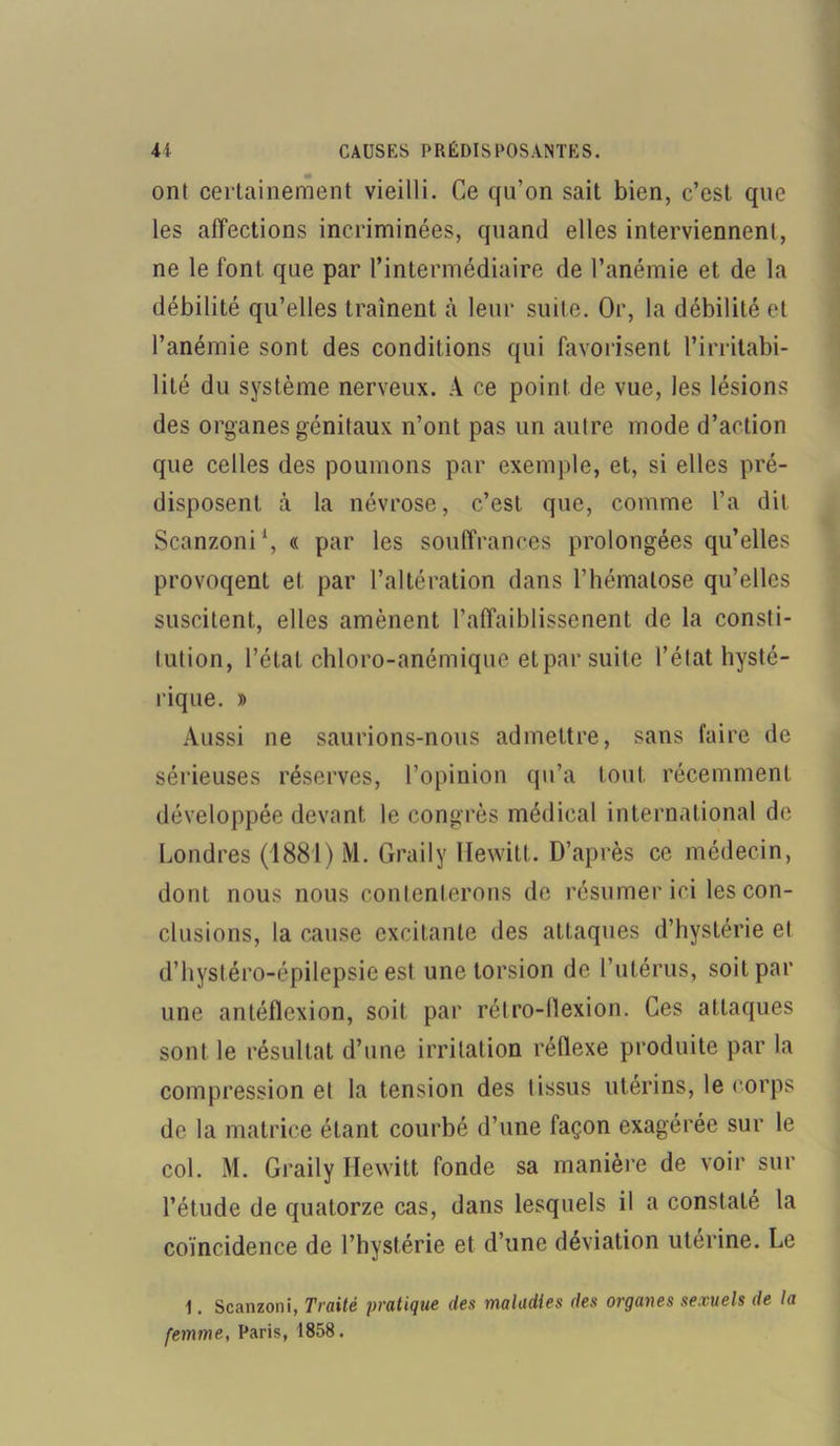 ont certainement vieilli. Ce qu’on sait bien, c’est que les affections incriminées, quand elles interviennent, ne le font que par l’intermédiaire de l’anémie et de la débilité qu’elles traînent à leur suite. Or, la débilité et l’anémie sont des conditions qui favorisent l’irritabi- lité du système nerveux. A ce point de vue, les lésions des organes génitaux n’ont pas un autre mode d’action que celles des poumons par exemple, et, si elles pré- disposent à la névrose, c’est que, comme l’a dit Scanzoni1, « par les souffrances prolongées qu’elles provoqent et par l’altération dans l’hématose qu’elles suscitent, elles amènent l’affaiblissenent de la consti- tution, l’état chloro-anémique et par suite l’état hysté- rique. » Aussi ne saurions-nous admettre, sans faire de sérieuses réserves, l’opinion qu’a tout récemment développée devant le congrès médical international de Londres (1881) M. Graily Hewitt. D’après ce médecin, dont nous nous contenterons de résumer ici les con- clusions, la cause excitante des attaques d’hystérie et d’hystéro-épilepsie est une torsion de l’utérus, soit par une antéfïexion, soit par rétro-llexion. Ces attaques sont le résultat d’une irritation réflexe produite par la compression et la tension des tissus utérins, le corps de la matrice étant courbé d’une façon exagérée sur le col. M. Graily Hewitt fonde sa manière de voir sur l’étude de quatorze cas, dans lesquels il a constaté la coïncidence de l’hystérie et d’une déviation utérine. Le 1. Scanzoni, Traité pratique des maladies des organes sexuels de la femme, Paris, 1858.