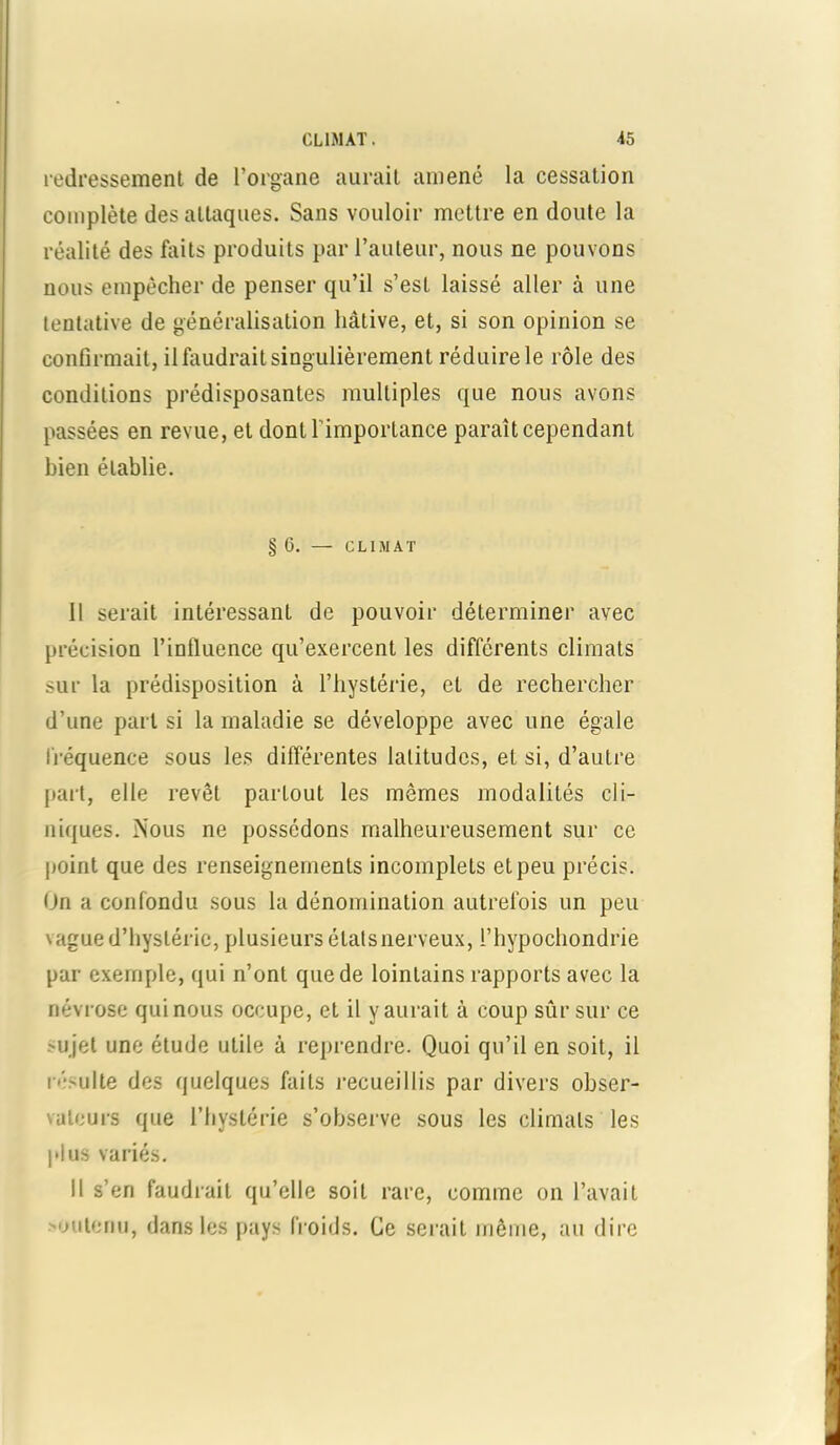 redressement de l’organe aurait amené la cessation complète des attaques. Sans vouloir mettre en doute la réalité des faits produits par l’auteur, nous ne pouvons nous empêcher de penser qu’il s’est laissé aller à une tentative de généralisation hâtive, et, si son opinion se confirmait, il faudrait singulièrement réduire le rôle des conditions prédisposantes multiples que nous avons passées en revue, et dontl importance paraît cependant bien établie. § 6. — CLIMAT Il serait intéressant de pouvoir déterminer avec précision l’influence qu’exercent les différents climats sur la prédisposition à l’hystérie, et de rechercher d’une part si la maladie se développe avec une égale fréquence sous les différentes latitudes, et si, d’autre paît, elle revêt partout les mêmes modalités cli- niques. Nous ne possédons malheureusement sur ce point que des renseignements incomplets et peu précis. On a confondu sous la dénomination autrefois un peu vague d’hystérie, plusieurs élatsnerveux, l’hypochondrie par exemple, qui n’ont que de lointains rapports avec la névrose qui nous occupe, et il y aurait à coup sûr sur ce 'ujet une étude utile à reprendre. Quoi qu’il en soit, il résulte des quelques faits recueillis par divers obser- \atours que l’hystérie s’observe sous les climats les plus variés. Il s’en faudrait qu’elle soit rare, comme on l’avait >oulenu, dans les pays froids. Ce serait même, au dire