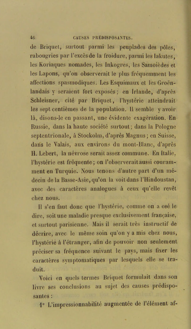 de Briquet, surtout parmi les peuplades des pôles, rabougries par l’excès de la froidure, parmi les lakutes, les Koriaques nomades, les Inkogres, les Samoièdes et les Lapons, qu’on observerait le plus fréquemment les affections spasmodiques. Les Esquimaux et les Groën- landais y seraient fort exposés; en Irlande, d’après Schleisner, cité par Briquet, l’hystérie atteindrait les sept centièmes de la population. 11 semble y avoir là, disons-le en passant, une évidente exagération. En Russie, dans la haute société surtout; dans la Pologne septentrionale, à Stockolm, d’après Magnus; en Suisse, dans le Valais, aux environs du mont-Blanc, d’après H. Lebert, la névrose serait assez commune. En Italie, l’hystérie est fréquente; on l’observerait aussi couram- ment en Turquie. Nous tenons d’autre part d’un mé- decin delà Basse-Asie, qu’on la voit dans l’Hindoustan, avec des caractères analogues à ceux qu’elle revêt chez nous. Il s’en faut donc que l’hystérie, comme on a osé le dire, soit une maladie presque exclusivement française, et surtout parisienne. Mais il serait très instructif de décrire, avec le même soin qu’on y a mis chez nous, l’hystérie à l’étranger, afin de pouvoir non seulement préciser sa fréquence suivant le pays, mais fixer les caractères symptomatiques par lesquels elle se tra- duit. Voici en quels termes Briquet formulait dans son livre ses conclusions au sujet des causes prédispo- santes : 1° L’impressionnabilité augmentée de l’élément af-