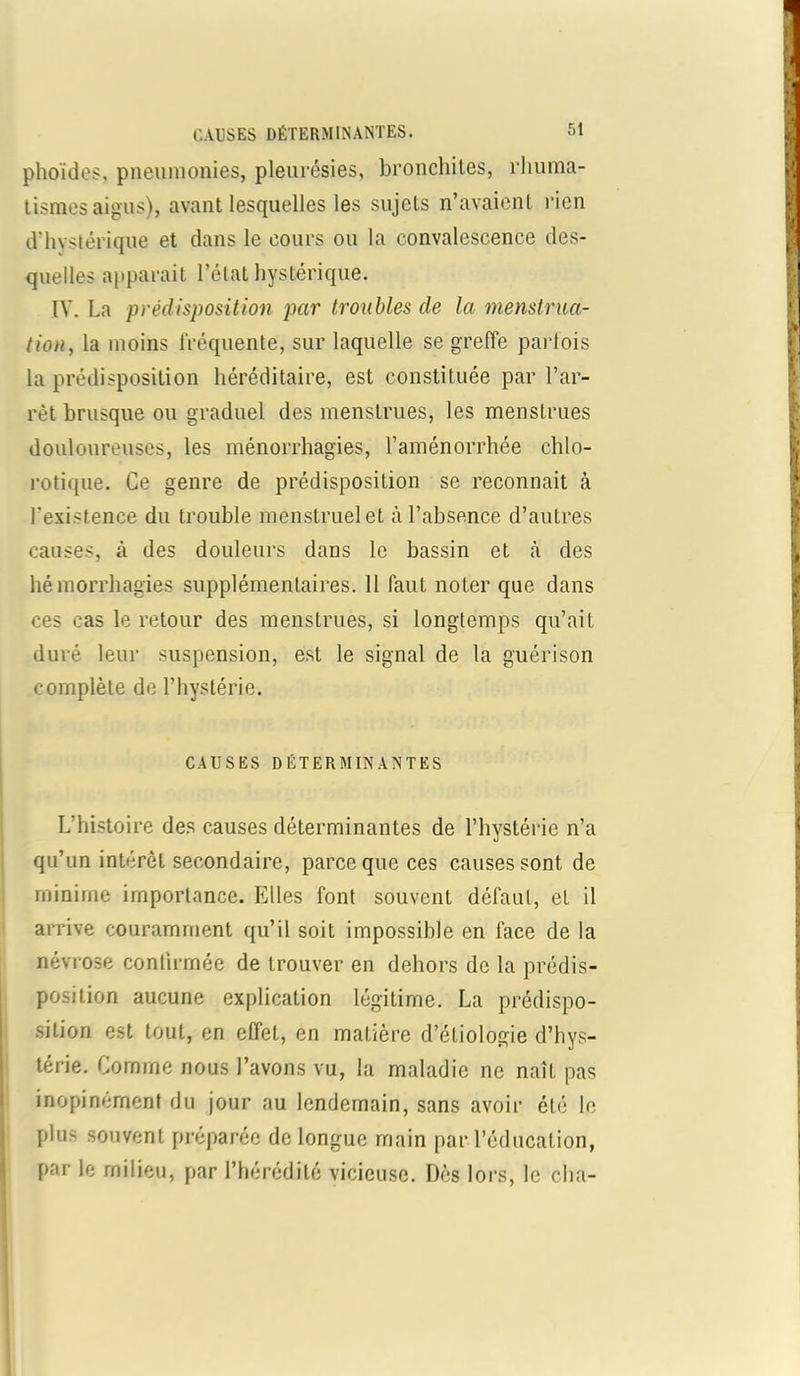 phoïdes, pneumonies, pleurésies, bronchites, rhuma- tismes aigus), avant lesquelles les sujets n’avaient rien d'hystérique et dans le cours ou la convalescence des- quelles apparait l’état hystérique. IV. La prédisposition par troubles de la menstrua- tion, la moins fréquente, sur laquelle se greffe parfois la prédisposition héréditaire, est constituée par l’ar- rêt brusque ou graduel des menstrues, les menstrues douloureuses, les ménorrhagies, l’aménorrhée chlo- rotique. Ce genre de prédisposition se reconnaît à l’existence du trouble menstruel et à l’absence d’autres causes, à des douleurs dans le bassin et à des hémorrhagies supplémentaires. 11 faut noter que dans ces cas le retour des menstrues, si longtemps qu’ait duré leur suspension, est le signal de la guérison complète de l’hystérie. CAUSES DÉTERMINANTES L histoire des causes déterminantes de l’hystérie n’a qu’un intérêt secondaire, parce que ces causes sont de minime importance. Elles font souvent défaut, et il arrive couramment qu’il soit impossible en face de la névrose confirmée de trouver en dehors de la prédis- position aucune explication légitime. La prédispo- sition est tout, en effet, en matière d’étiologie d’hys- térie. Comme nous l’avons vu, la maladie ne naît pas inopinément du jour au lendemain, sans avoir été le plus souvent préparée de longue main par l’éducation, par le milieu, par l’hérédité vicieuse. Dès lors, le cha-