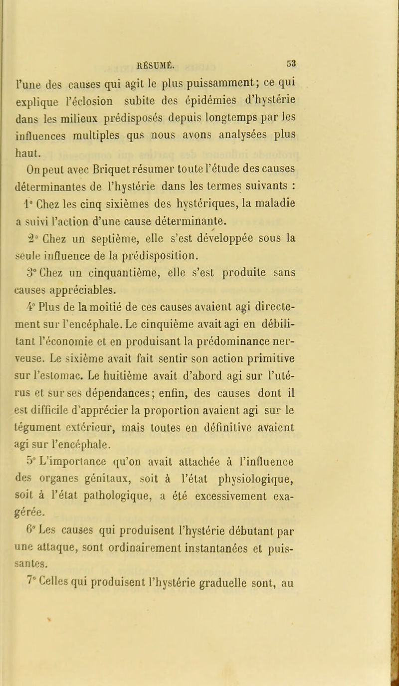 l’une des causes qui agit le plus puissamment; ce qui explique l’éclosion subite des épidémies d’hystérie dans les milieux prédisposés depuis longtemps par les influences multiples qus nous avons analysées plus haut. On peut avec Briquet résumer toute l’étude des causes déterminantes de l’hystérie dans les termes suivants : 1° Chez les cinq sixièmes des hystériques, la maladie a suivi l’action d’une cause déterminante. ✓ 2° Chez un septième, elle s’est développée sous la seule influence de la prédisposition. 3° Chez un cinquantième, elle s’est produite sans causes appréciables. 4° Plus de la moitié de ces causes avaient agi directe- ment sur l’encéphale. Le cinquième avait agi en débili- tant l’économie et en produisant la prédominance ner- veuse. Le sixième avait fait sentir son action primitive sur l’estomac. Le huitième avait d’abord agi sur l’uté- rus et sur ses dépendances; enfin, des causes dont il est difficile d’apprécier la proportion avaient agi sur le tégument extérieur, mais toutes en définitive avaient agi sur l’encéphale. 5° L’importance qu’on avait attachée à l’influence des organes génitaux, soit à l’état physiologique, soit à l’état pathologique, a été excessivement exa- gérée. 6° Les causes qui produisent l’hystérie débutant par une attaque, sont ordinairement instantanées et puis- santes. 7r' Celles qui produisent l’hystérie graduelle sont, au