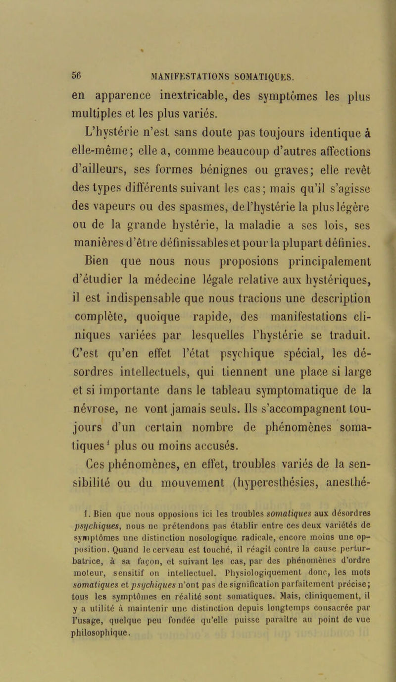 en apparence inextricable, des symptômes les plus multiples et les plus variés. L’hystérie n’est sans doute pas toujours identique à elle-même; elle a, comme beaucoup d’autres affections d’ailleurs, ses formes bénignes ou graves; elle revêt des types différents suivant les cas; mais qu’il s’agisse des vapeurs ou des spasmes, de l’hystérie la plus légère ou de la grande hystérie, la maladie a ses lois, ses manières d’être définissables et pour la plupart définies. Bien que nous nous proposions principalement d’étudier la médecine légale relative aux hystériques, il est indispensable que nous tracions une description complète, quoique rapide, des manifestations cli- niques variées par lesquelles l’hystérie se traduit. C’est qu’en effet l’état psychique spécial, les dé- sordres intellectuels, qui tiennent une place si large et si importante dans le tableau symptomatique de la névrose, ne vont jamais seuls. Ils s’accompagnent tou- jours d’un certain nombre de phénomènes soma- tiques1 plus ou moins accusés. Ces phénomènes, en effet, troubles variés de la sen- sibilité ou du mouvement (hyperesthésies, anesthé- 1. Bien que nous opposions ici les troubles somatiques aux désordres psychiques, nous ne prétendons pas établir entre ces deux variétés de symptômes une distinction nosologique radicale, encore moins une op- position. Quand le cerveau est louché, il réagit contre la cause pertur- batrice, à sa façon, et suivant les cas, par des phénomènes d’ordre moteur, sensitif on intellectuel. Physiologiquement donc, les mots somatiques et psychiques n’ont pas de signification parfaitement précise; tous les symptômes en réalité sont somatiques. Mais, cliniquement, il y a utilité à maintenir une distinction depuis longtemps consacrée par l’usage, quelque peu fondée qu’elle puisse paraître au point de vue philosophique.