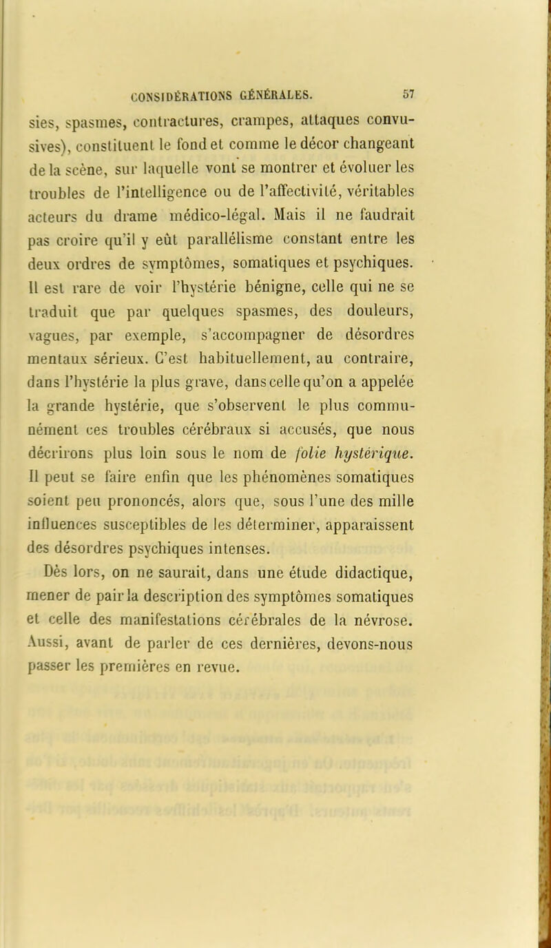 sies, spasmes, contractures, crampes, attaques convu- sives), constituent le fond et comme le décor changeant de la scène, sur laquelle vont se montrer et évoluer les troubles de l’inLelligence ou de l’affectivité, véritables acteurs du drame médico-légal. Mais il ne faudrait pas croire qu’il y eut parallélisme constant entre les deux ordres de symptômes, somatiques et psychiques. Il est rare de voir l’hystérie bénigne, celle qui ne se traduit que par quelques spasmes, des douleurs, vagues, par exemple, s’accompagner de désordres mentaux sérieux. C’est habituellement, au contraire, dans l’hystérie la plus grave, dans celle qu’on a appelée la grande hystérie, que s’observent le plus commu- nément ces troubles cérébraux si accusés, que nous décrirons plus loin sous le nom de folie hystérique. Il peut se faire enfin que les phénomènes somatiques soient peu prononcés, alors que, sous l’une des mille intluences susceptibles de les déterminer, apparaissent des désordres psychiques intenses. Dès lors, on ne saurait, dans une étude didactique, mener de pair la description des symptômes somatiques et celle des manifestations cérébrales de la névrose. Aussi, avant de parler de ces dernières, devons-nous passer les premières en revue.