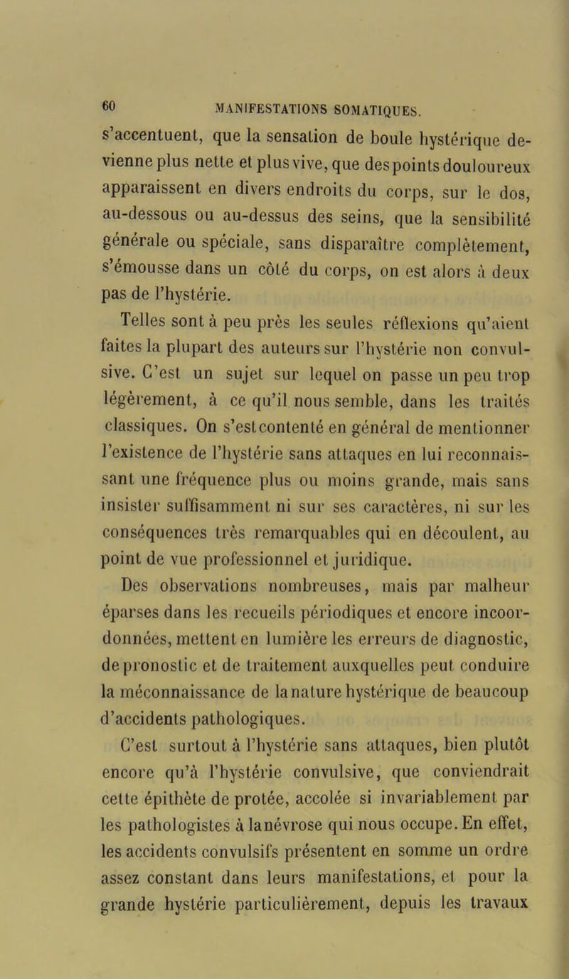 s accentuent, que la sensation de boule hystérique de- vienne plus nette et plus vive, que des points douloureux apparaissent en divers endroits du corps, sur le dos, au-dessous ou au-dessus des seins, que la sensibilité générale ou spéciale, sans disparaître complètement, s émousse dans un côté du corps, on est alors à deux pas de l’hystérie. Telles sont à peu près les seules réflexions qu’aient faites la plupart des auteurs sur l’hystérie non convul- sive. C’est un sujet sur lequel on passe un peu trop légèrement, à ce qu’il nous semble, dans les traités classiques. On s’estcontenté en général de mentionner l’existence de l’hystérie sans attaques en lui reconnais- sant une fréquence plus ou moins grande, mais sans insister suffisamment ni sur ses caractères, ni sur les conséquences très remarquables qui en découlent, au point de vue professionnel et juridique. Des observations nombreuses, mais par malheur éparses dans les recueils périodiques et encore incoor- données, mettent en lumière les erreurs de diagnostic, de pronostic et de traitement auxquelles peut conduire la méconnaissance de la nature hystérique de beaucoup d’accidents pathologiques. C’est surtout à l’hystérie sans attaques, bien plutôt encore qu’à l’hystérie convulsive, que conviendrait cette épithète de protée, accolée si invariablement par les pathologistes à lanévrose qui nous occupe. En effet, les accidents convulsifs présentent en somme un ordre assez constant dans leurs manifestations, el pour la grande hystérie particulièrement, depuis les travaux