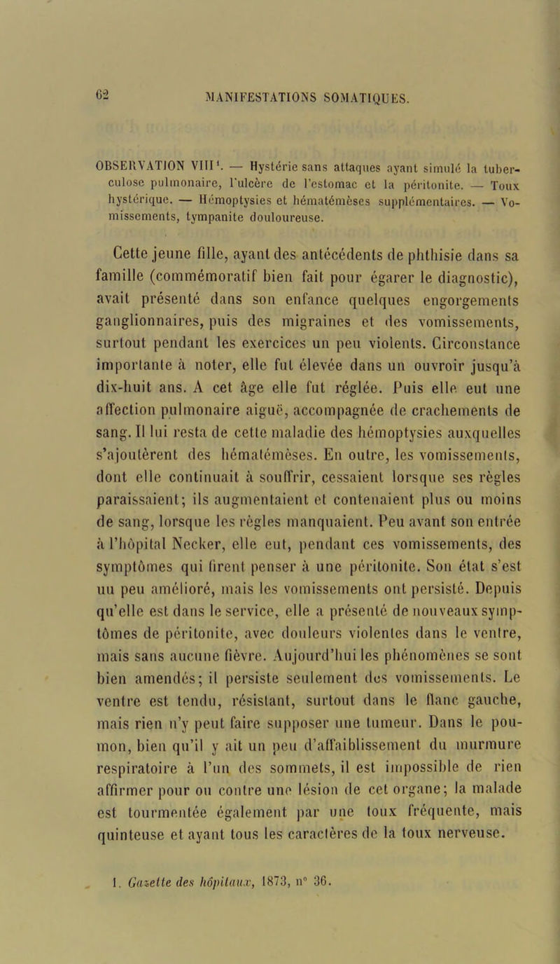 OBSERVATION VIII*. — Hystérie sans attaques ayant simulé la tuber- culose pulmonaire, l’ulcère de l’estomac et la péritonite. — Toux hystérique. — Hémoptysies et hématémèses supplémentaires. — Vo- missements, tympanite douloureuse. Cette jeune tilie, ayant des antécédents de phthisie dans sa famille (commémoratif bien fait pour égarer le diagnostic), avait présenté dans son enfance quelques engorgements ganglionnaires, puis des migraines et des vomissements, surtout pendant les exercices un peu violents. Circonstance importante à noter, elle fut élevée dans un ouvroir jusqu’à dix-huit ans. A cet âge elle fut réglée. Puis elle eut une affection pulmonaire aiguë, accompagnée de crachements de sang. Il lui resta de cette maladie des hémoptysies auxquelles s’ajoutèrent des hématémèses. En outre, les vomissements, dont elle continuait à souffrir, cessaient lorsque ses règles paraissaient; ils augmentaient et contenaient plus ou moins de sang, lorsque les règles manquaient. Peu avant son entrée à l’hôpital Necker, elle eut, pendant ces vomissements, des symptômes qui tirent penser à une péritonite. Son état s’est uu peu amélioré, mais les vomissements ont persisté. Depuis qu’elle est dans le service, elle a présenté de nouveaux symp- tômes de péritonite, avec douleurs violentes dans le ventre, mais sans aucune fièvre. Aujourd’hui les phénomènes se sont bien amendés; il persiste seulement des vomissements. Le ventre est tendu, résistant, surtout dans le flanc gauche, mais rien n’y peut faire supposer une tumeur. Dans le pou- mon, bien qu’il y ait un peu d’affaiblissement du murmure respiratoire à l’un des sommets, il est impossible de rien affirmer pour ou contre une lésion de cet organe; la malade est tourmentée également par une toux fréquente, mais quinteuse et ayant tous les caractères de la toux nerveuse. I. Gazette des hôpitaux, 1873, n® 36.