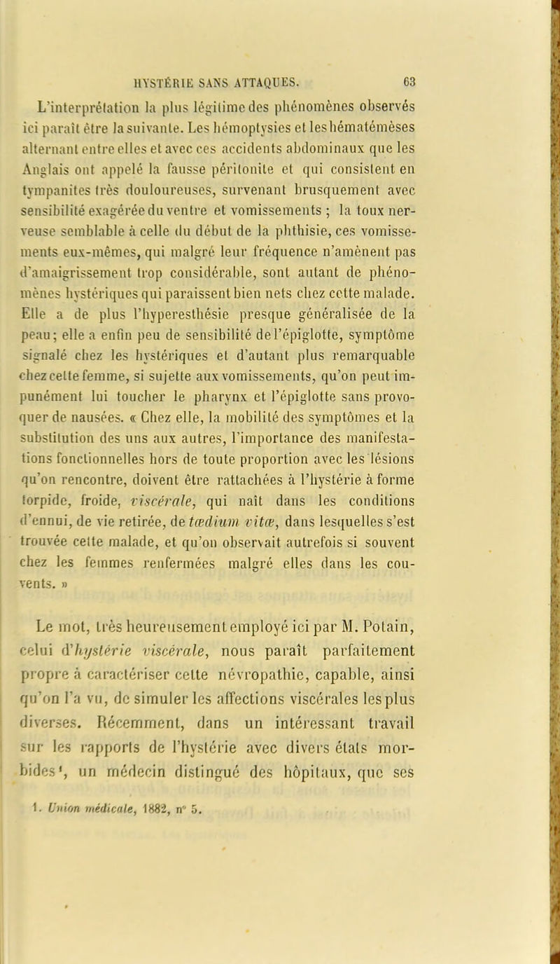 L’interprétation la plus légitime des phénomènes observés ici paraît être la suivante. Les hémoptysies et leshématémèses alternant entre elles et avec ces accidents abdominaux que les Anglais ont appelé la fausse péritonite et qui consistent en tympanites très douloureuses, survenant brusquement avec sensibilité exagérée du ventre et vomissements ; la toux ner- veuse semblable à celle du début de la phthisie, ces vomisse- ments eux-mêmes, qui malgré leur fréquence n’amènent pas d’amaigrissement trop considérable, sont autant de phéno- mènes hystériques qui paraissent bien nets chez cette malade. Elle a de plus l’hyperesthésie presque généralisée de la peau; elle a enfin peu de sensibilité de l’épiglotte, symptôme signalé chez les hystériques et d’autant, plus remarquable chez cette femme, si sujette aux vomissements, qu’on peut im- punément lui toucher le pharynx et l’épiglotte sans provo- quer de nausées. « Chez elle, la mobilité des symptômes et la substitution des uns aux autres, l’importance des manifesta- tions fonctionnelles hors de toute proportion avec les lésions qu’on rencontre, doivent être rattachées à l’hystérie à forme torpide, froide, viscérale, qui naît dans les conditions d’ennui, de vie retirée, de tædium vitœ, dans lesquelles s’est trouvée cette malade, et qu’on observait autrefois si souvent chez les femmes renfermées malgré elles dans les cou- vents. » Le mot, très heureusement employé ici par M. Polain, celui (Yhystérie viscérale, nous paraît parfaitement propre à caractériser celte névropathie, capable, ainsi qu’on l’a vu, de simuler les affections viscérales les plus diverses. Récemment, dans un intéressant travail sur les rapports de l’hystérie avec divers étals mor- bides1, un médecin distingué des hôpitaux, que ses 1. U)>ion médicale, 1882, n 5.