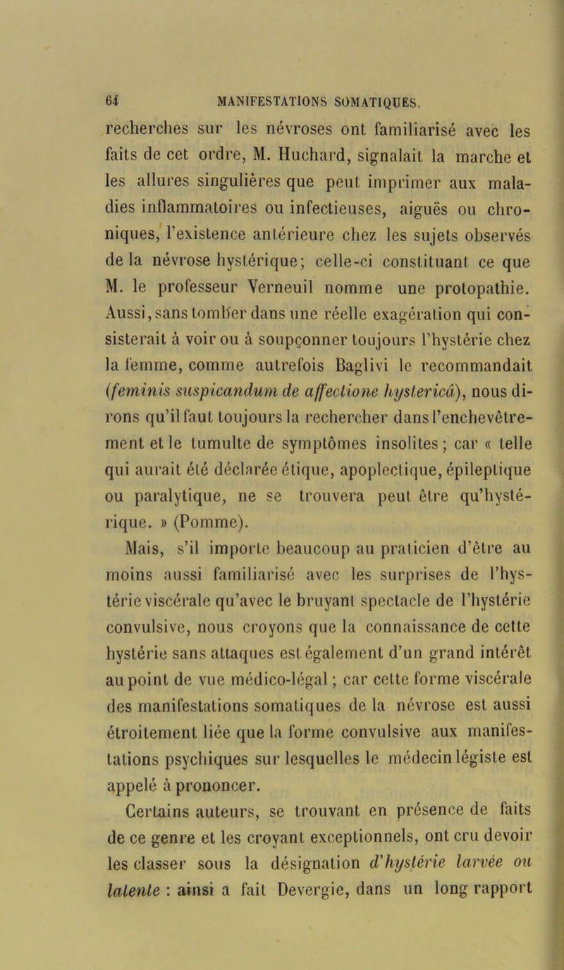 recherches sur les névroses ont familiarisé avec les faits de cet ordre, M. Huchard, signalait la marche et les allures singulières que peut imprimer aux mala- dies inflammatoires ou infectieuses, aiguës ou chro- niques, l’existence antérieure chez les sujets observés delà névrose hystérique; celle-ci constituant ce que M. le professeur Verneuil nomme une protopathie. Aussi, sans tomber dans une réelle exagération qui con- sisterait à voir ou à soupçonner toujours l’hystérie chez la femme, comme autrefois Baglivi le recommandait (feminis snspicandum de affectione hystericâ), nous di- rons qu’il faut toujours la rechercher dans l’enchevêtre- ment et le tumulte de symptômes insolites; car « telle qui aurait été déclarée étique, apoplectique, épileptique ou paralytique, ne se trouvera peut être qu’hysté- rique. » (Pomme). Mais, s’il importe beaucoup au praticien d’être au moins aussi familiarisé avec les surprises de l’hys- térie viscérale qu’avec le bruyant spectacle de l’hystérie convulsive, nous croyons que la connaissance de cette hystérie sans attaques est également d’un grand intérêt au point de vue médico-légal ; car cette forme viscérale des manifestations somatiques de la névrose est aussi étroitement liée que la forme convulsive aux manifes- tations psychiques sur lesquelles le médecin légiste est appelé à prononcer. Certains auteurs, se trouvant en présence de faits de ce genre et les croyant exceptionnels, ont cru devoir les classer sous la désignation d'hystérie larvée ou latente : ainsi a fait Devergie, dans un long rapport