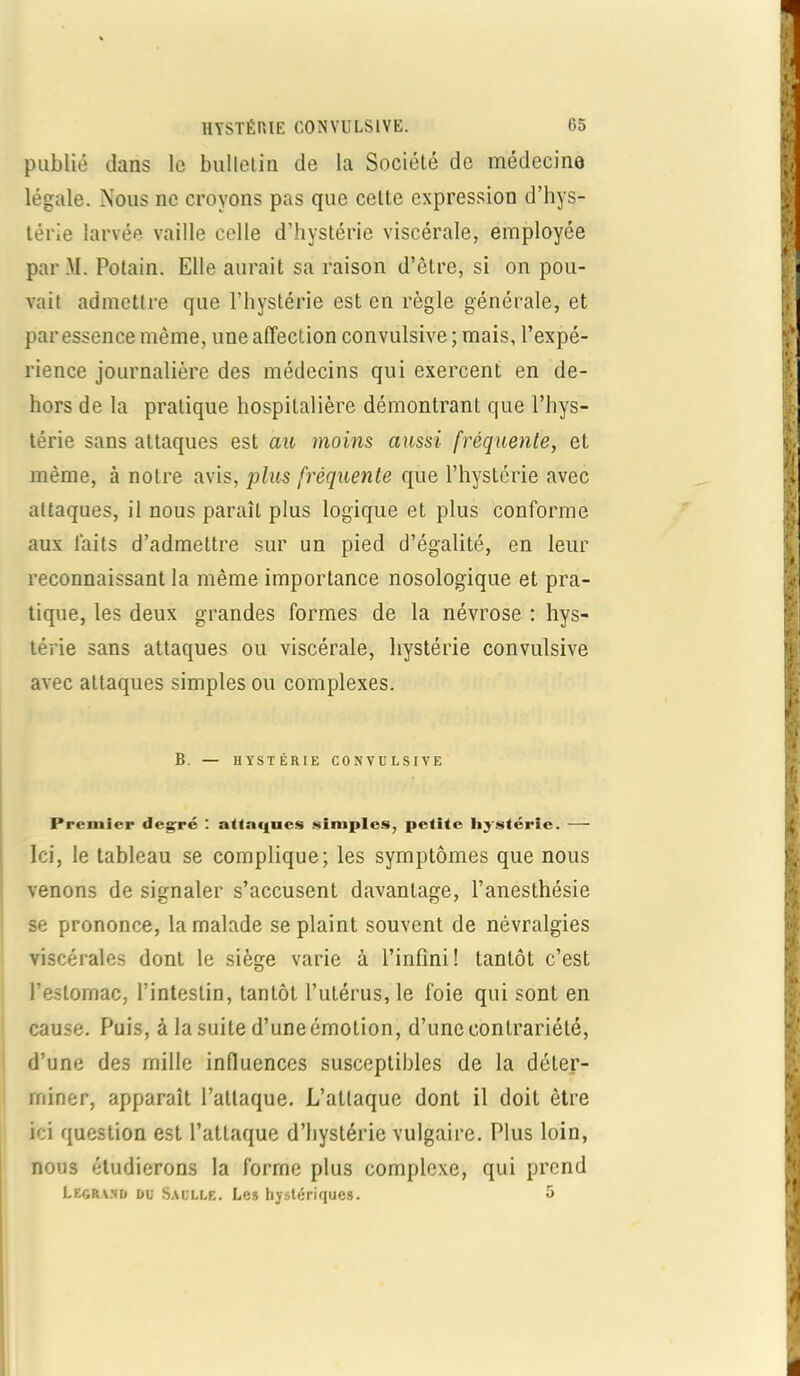 publié dans le bulletin de la Société de médecine légale. Nous ne croyons pas que celte expression d’hys- térie larvée vaille celle d’hystérie viscérale, employée par M. Potain. Elle aurait sa raison d’ètre, si on pou- vait admettre que l’hystérie est en règle générale, et par essence même, une affection convulsive ; mais, l’expé- rience journalière des médecins qui exercent en de- hors de la pratique hospitalière démontrant que l’hys- térie sans attaques est au moins aussi- fréquente, et même, à notre avis, plus fréquente que l’hystérie avec attaques, il nous paraît plus logique et plus conforme aux laits d’admettre sur un pied d’égalité, en leur reconnaissant la même importance nosologique et pra- tique, les deux grandes formes de la névrose : hys- térie sans attaques ou viscérale, hystérie convulsive avec attaques simples ou complexes. B. — HYSTÉRIE CONVULSIVE Premier degré : attaques simples, petite hystérie. — Ici, le tableau se complique; les symptômes que nous venons de signaler s’accusent davantage, l’anesthésie se prononce, la malade se plaint souvent de névralgies viscérales dont le siège varie à l’infini ! tantôt c’est l’estomac, l’intestin, tantôt l’utérus, le foie qui sont en cause. Puis, à la suite d’une émotion, d’une contrariété, d’une des mille influences susceptibles de la déter- miner, apparaît l’attaque. L’attaque dont il doit être ici question est l’attaque d’hystérie vulgaire. Plus loin, nous étudierons la forme plus complexe, qui prend Legrand du Saulle. Les hystériques. 5