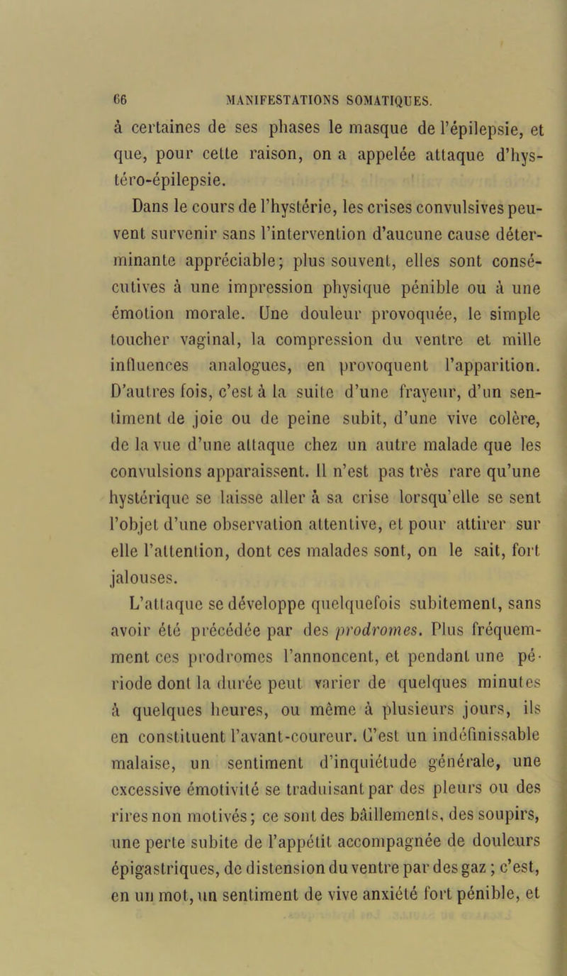 à certaines de ses phases le masque de l’épilepsie, et que, pour cette raison, on a appelée attaque d’hys- téro-épilepsie. Dans le cours de l’hystérie, les crises convulsives peu- vent survenir sans l’intervention d’aucune cause déter- minante appréciable; plus souvent, elles sont consé- cutives à une impression physique pénible ou à une émotion morale. Une douleur provoquée, le simple toucher vaginal, la compression du ventre et mille influences analogues, en provoquent l’apparition. D’autres fois, c’est à la suite d’une frayeur, d’un sen- timent de joie ou de peine subit, d’une vive colère, de la vue d’une attaque chez un autre malade que les convulsions apparaissent. 11 n’est pas très rare qu’une hystérique se laisse aller «à sa crise lorsqu’elle se sent l’objet d’une observation attentive, et pour attirer sur elle l’attention, dont ces malades sont, on le sait, fort jalouses. L’attaque se développe quelquefois subitement, sans avoir été précédée par des prodromes. Plus fréquem- ment ces prodromes l’annoncent, et pendant une pé- riode dont la durée peut varier de quelques minutes à quelques heures, ou môme à plusieurs jours, ils en constituent l’avant-coureur. C’est un indéfinissable malaise, un sentiment d’inquiétude générale, une excessive émotivité se traduisant par des pleurs ou des rires non motivés; ce sont des bâillements, des soupirs, une perte subite de l’appétit accompagnée de douleurs épigastriques, de distension du ventre par des gaz ; c’est, en un mot, un sentiment de vive anxiété fort pénible, et