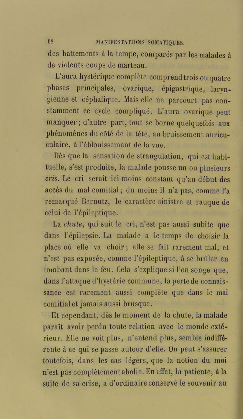 des battements à la tempe, comparés par les malades à de violents coups de marteau. L’aura hystérique complète comprend trois ou quatre phases principales, ovarique, épigastrique, laryn- gienne et céphalique. Mais elle ne parcourt pas con- stamment ce cycle compliqué. L’aura ovarique peut manquer ; d’autre part, tout se borne quelquefois aux phénomènes du côté de la tête, au bruissement auricu- culaire, à l’éblouissement de la vue. Dès que la sensation de strangulation, qui est habi- tuelle, s’est produite, la malade pousse un ou plusieurs cris. Le cri serait ici moins constant qu’au début des accès du mal comitial; du moins il n’a pas, comme l’a remarqué Bernutz, le caractère sinistre et rauque de celui de l’épileptique. La chule, qui suit le cri, n’est pas aussi subite que dans l’épilepsie. La malade a le temps de choisir la place où elle va choir; elle se fait rarement mal, et n’est pas exposée, comme l’épileptique, à se brûler en tombant dans le feu. Cela s’explique si l’on songe que, dans l’attaque d’hystérie commune, la perte de connais- sance est rarement aussi complète que dans le mal comitial et jamais aussi brusque. Et cependant, dès le moment de la chute, la malade paraît avoir perdu toute relation avec le monde exté- rieur. Elle ne voit plus, n’entend plus, semble indiffé- rente à ce qui se passe autour d’elle. On peut s’assurer toutefois, dans les cas légers, que la notion du moi n’est pas complètementabolie. En effet, la patiente, à la suite de sa crise, a d’ordinaire conservé le souvenir au