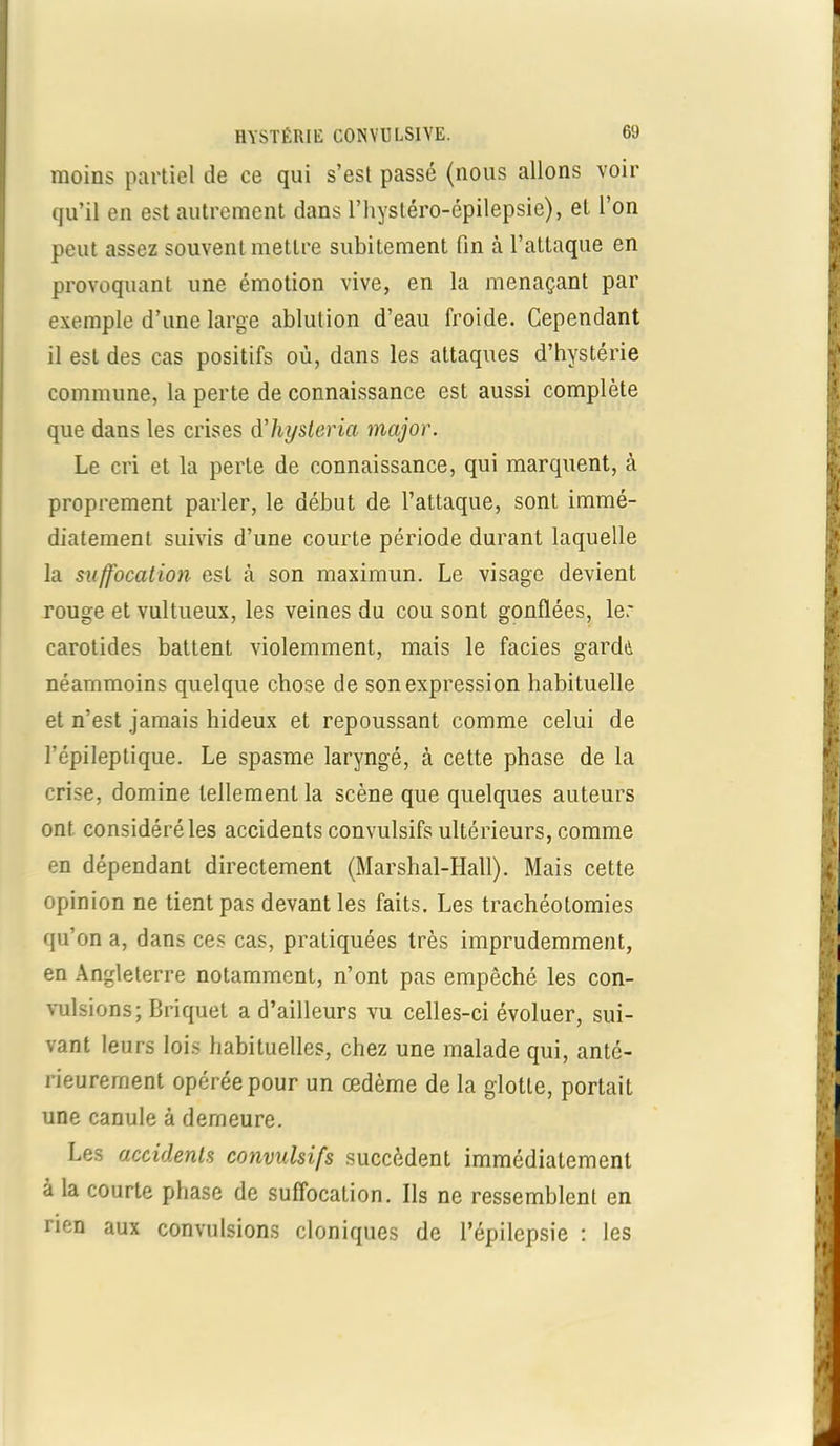 moins partiel de ce qui s’est passé (nous allons voir qu’il en est autrement dans l’hystéro-épilepsie), et l’on peut assez souvent mettre subitement fin à l’attaque en provoquant une émotion vive, en la menaçant par exemple d’une large ablution d’eau froide. Cependant il est des cas positifs où, dans les attaques d’hystérie commune, la perte de connaissance est aussi complète que dans les crises d’hysteria major. Le cri et la perle de connaissance, qui marquent, à proprement parler, le début de l’attaque, sont immé- diatement suivis d’une courte période durant laquelle la suffocation est à son maximum Le visage devient rouge et vultueux, les veines du cou sont gonflées, le: carotides battent violemment, mais le faciès gardé néammoins quelque chose de son expression habituelle et n’est jamais hideux et repoussant comme celui de l’épileptique. Le spasme laryngé, cà cette phase de la crise, domine tellement la scène que quelques auteurs ont considéré les accidents convulsifs ultérieurs, comme en dépendant directement (Marshal-Hall). Mais cette opinion ne tient pas devant les faits. Les trachéotomies qu’on a, dans ces cas, pratiquées très imprudemment, en Angleterre notamment, n’ont pas empêché les con- vulsions; Briquet a d’ailleurs vu celles-ci évoluer, sui- vant leurs lois habituelles, chez une malade qui, anté- rieurement opérée pour un œdème de la glotte, portait une canule à demeure. Les accidents convulsifs succèdent immédiatement à la courte phase de suffocation. Ils ne ressemblent en rien aux convulsions cloniques de l’épilepsie : les